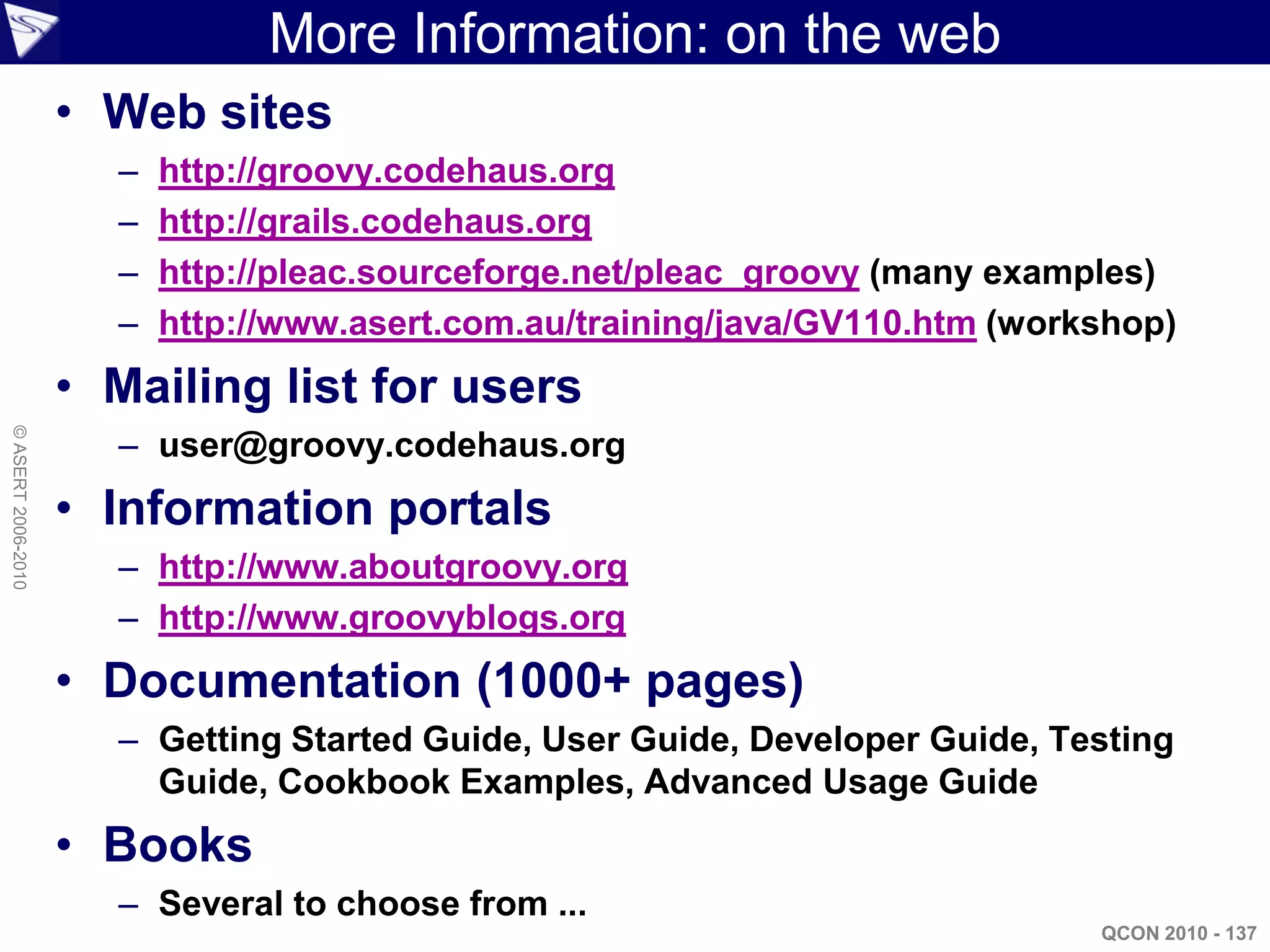 More Information: on the web
                    • Web sites
                      –   http://groovy.codehaus.org
                      –   http://grails.codehaus.org
                      –   http://pleac.sourceforge.net/pleac_groovy (many examples)
                      –   http://www.asert.com.au/training/java/GV110.htm (workshop)
                    • Mailing list for users
                      – user@groovy.codehaus.org
© ASERT 2006-2010




                    • Information portals
                      – http://www.aboutgroovy.org
                      – http://www.groovyblogs.org
                    • Documentation (1000+ pages)
                      – Getting Started Guide, User Guide, Developer Guide, Testing
                        Guide, Cookbook Examples, Advanced Usage Guide
                    • Books
                      – Several to choose from ...
                                                                               QCON 2010 - 137
 