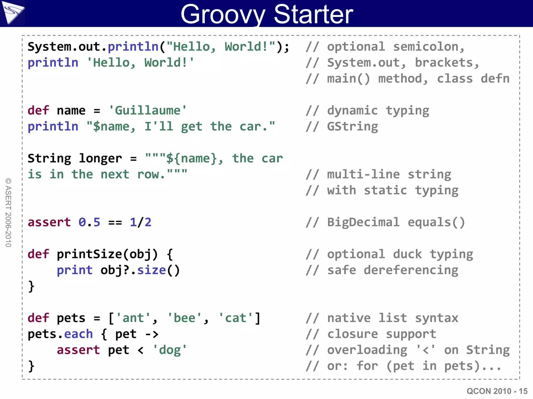Groovy Starter
                    System.out.println("Hello, World!");   // optional semicolon,
                    println 'Hello, World!'                // System.out, brackets,
                                                           // main() method, class defn

                    def name = 'Guillaume'                 // dynamic typing
                    println "$name, I'll get the car."     // GString

                    String longer = """${name}, the car
                    is in the next row."""                 // multi-line string
© ASERT 2006-2010




                                                           // with static typing

                    assert 0.5 == 1/2                      // BigDecimal equals()

                    def printSize(obj) {                   // optional duck typing
                        print obj?.size()                  // safe dereferencing
                    }

                    def pets = ['ant', 'bee', 'cat']       //   native list syntax
                    pets.each { pet ->                     //   closure support
                        assert pet < 'dog'                 //   overloading '<' on String
                    }                                      //   or: for (pet in pets)...
                                                                                    QCON 2010 - 15
 