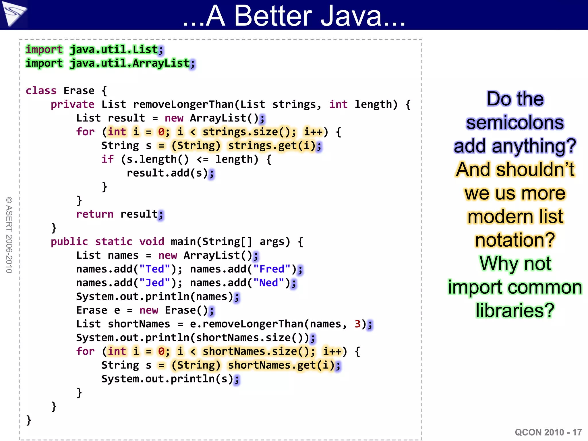 ...A Better Java...
                    import java.util.List;
                    import java.util.ArrayList;

                    class Erase {
                        private List removeLongerThan(List strings, int length) {        Do the
                            List result = new ArrayList();
                            for (int i = 0; i < strings.size(); i++) {
                                                                                      semicolons
                                String s = (String) strings.get(i);                  add anything?
                                if (s.length() <= length) {
                                    result.add(s);                                   And shouldn‟t
                                }
                            }                                                         we us more
© ASERT 2006-2010




                        }
                            return result;                                            modern list
                        public static void main(String[] args) {                       notation?
                            List names = new ArrayList();
                            names.add("Ted"); names.add("Fred");                        Why not
                            names.add("Jed"); names.add("Ned");
                            System.out.println(names);
                                                                                    import common
                            Erase e = new Erase();                                     libraries?
                            List shortNames = e.removeLongerThan(names, 3);
                            System.out.println(shortNames.size());
                            for (int i = 0; i < shortNames.size(); i++) {
                                String s = (String) shortNames.get(i);
                                System.out.println(s);
                            }
                        }
                    }
                                                                                          QCON 2010 - 17
 