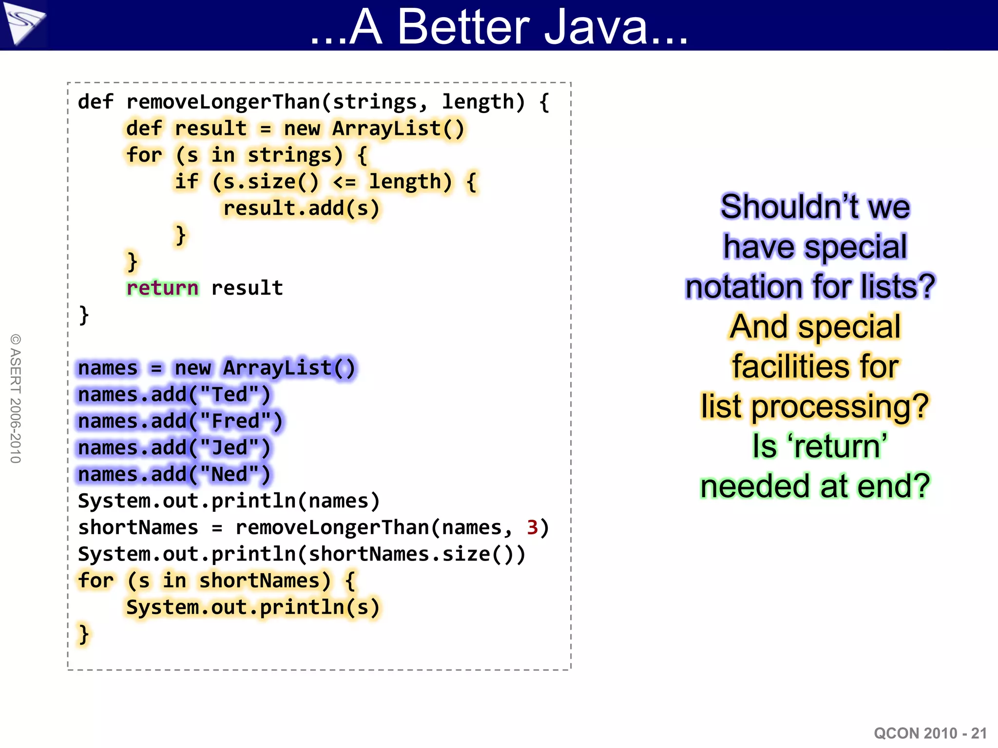 ...A Better Java...
                    def removeLongerThan(strings, length) {
                        def result = new ArrayList()
                        for (s in strings) {
                            if (s.size() <= length) {
                                result.add(s)                    Shouldn‟t we
                            }
                        }                                        have special
                        return result                         notation for lists?
                    }
                                                                  And special
© ASERT 2006-2010




                    names = new ArrayList()                       facilities for
                    names.add("Ted")
                    names.add("Fred")                          list processing?
                    names.add("Jed")                                Is „return‟
                    names.add("Ned")
                    System.out.println(names)                  needed at end?
                    shortNames = removeLongerThan(names, 3)
                    System.out.println(shortNames.size())
                    for (s in shortNames) {
                        System.out.println(s)
                    }



                                                                            QCON 2010 - 21
 