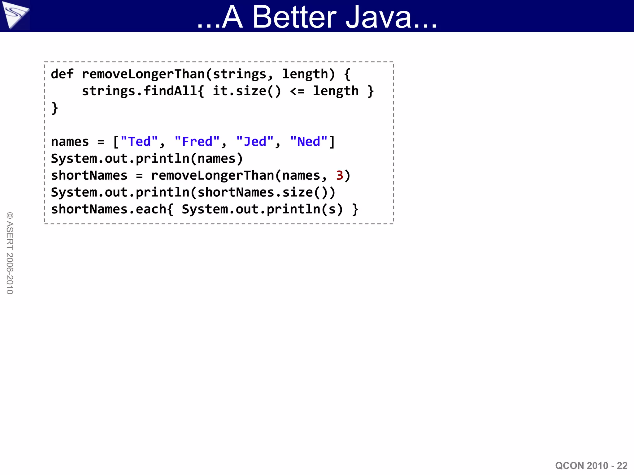 ...A Better Java...
                    def removeLongerThan(strings, length) {
                        strings.findAll{ it.size() <= length }
                    }

                    names = ["Ted", "Fred", "Jed", "Ned"]
                    System.out.println(names)
                    shortNames = removeLongerThan(names, 3)
                    System.out.println(shortNames.size())
                    shortNames.each{ System.out.println(s) }
© ASERT 2006-2010




                                                                 QCON 2010 - 22
 