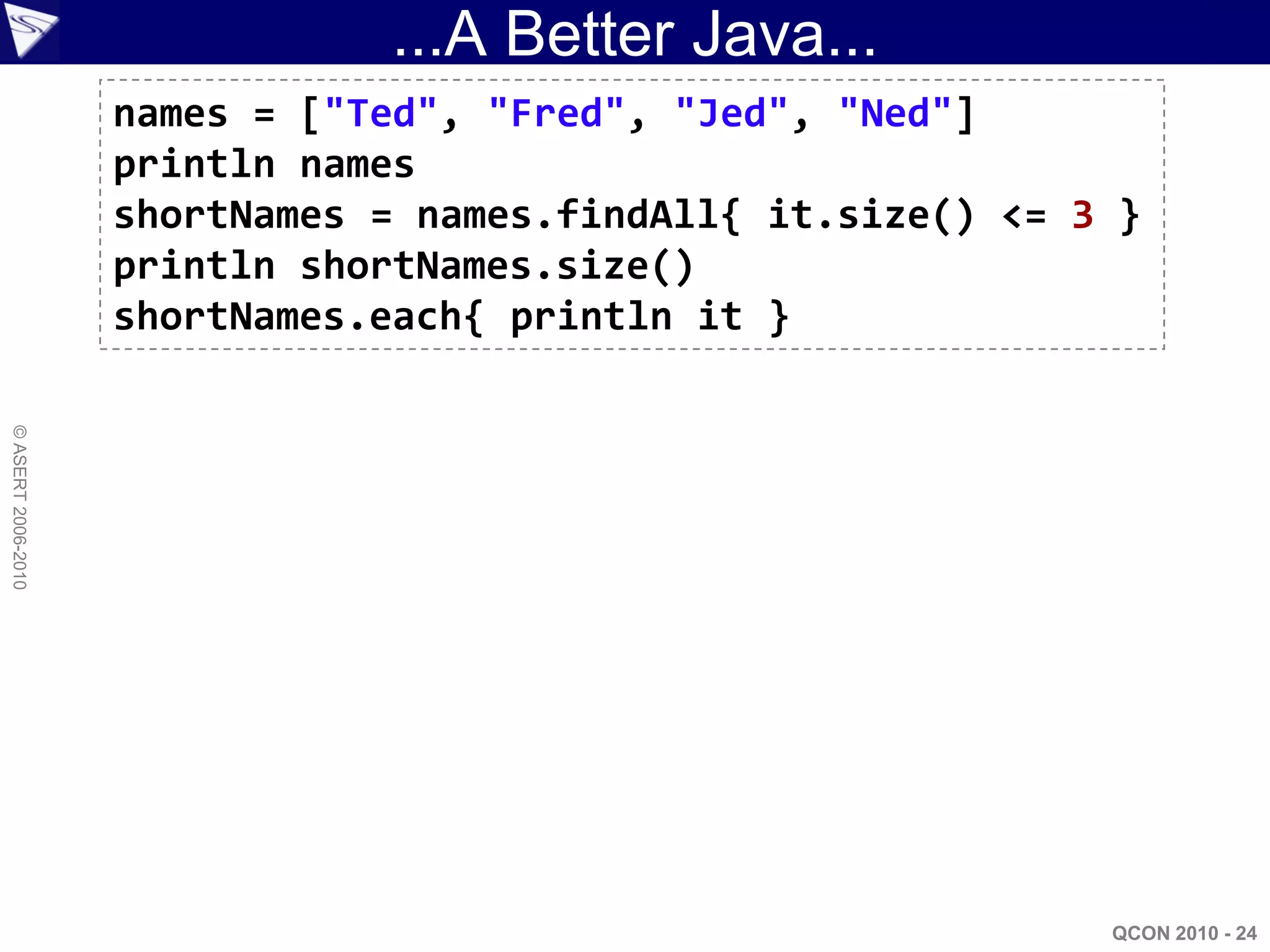...A Better Java...
                    names = ["Ted", "Fred", "Jed", "Ned"]
                    println names
                    shortNames = names.findAll{ it.size() <= 3 }
                    println shortNames.size()
                    shortNames.each{ println it }
© ASERT 2006-2010




                                                              QCON 2010 - 24
 