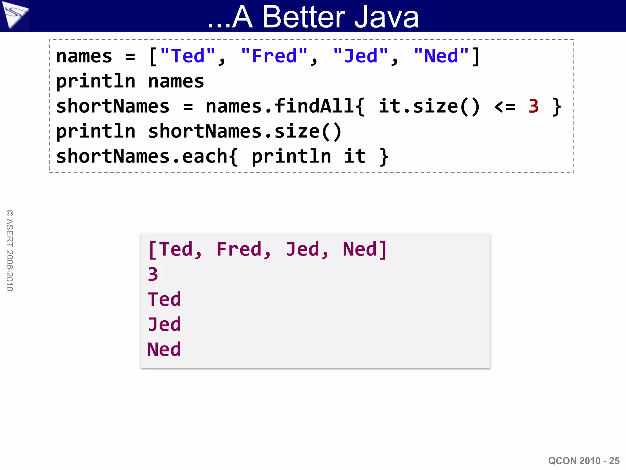 ...A Better Java
                    names = ["Ted", "Fred", "Jed", "Ned"]
                    println names
                    shortNames = names.findAll{ it.size() <= 3 }
                    println shortNames.size()
                    shortNames.each{ println it }
© ASERT 2006-2010




                           [Ted, Fred, Jed, Ned]
                           3
                           Ted
                           Jed
                           Ned




                                                              QCON 2010 - 25
 