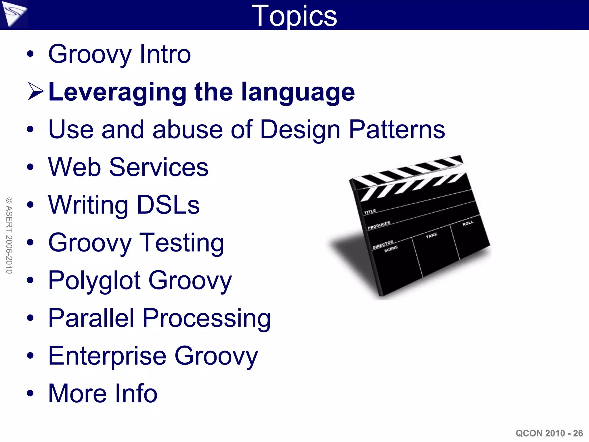 Topics
                    • Groovy Intro
                    Leveraging the language
                    • Use and abuse of Design Patterns
                    • Web Services
                    • Writing DSLs
© ASERT 2006-2010




                    • Groovy Testing
                    • Polyglot Groovy
                    • Parallel Processing
                    • Enterprise Groovy
                    • More Info
                                                         QCON 2010 - 26
 