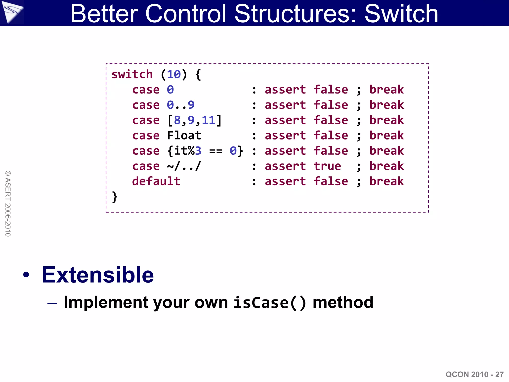 Better Control Structures: Switch

                             switch (10) {
                                case 0           : assert   false   ;   break
                                case 0..9        : assert   false   ;   break
                                case [8,9,11]    : assert   false   ;   break
                                case Float       : assert   false   ;   break
                                case {it%3 == 0} : assert   false   ;   break
                                case ~/../       : assert   true    ;   break
© ASERT 2006-2010




                                default          : assert   false   ;   break
                             }




                    • Extensible
                      – Implement your own isCase() method



                                                                                QCON 2010 - 27
 