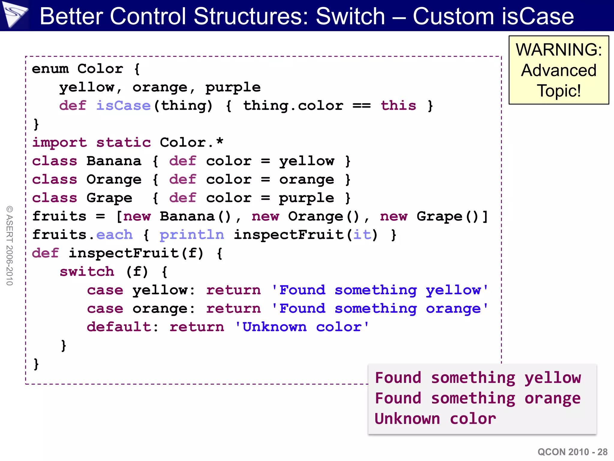 Better Control Structures: Switch – Custom isCase
                                                                         WARNING:
                    enum Color {                                         Advanced
                       yellow, orange, purple                             Topic!
                       def isCase(thing) { thing.color == this }
                    }
                    import static Color.*
                    class Banana { def color = yellow }
                    class Orange { def color = orange }
                    class Grape { def color = purple }
© ASERT 2006-2010




                    fruits = [new Banana(), new Orange(), new Grape()]
                    fruits.each { println inspectFruit(it) }
                    def inspectFruit(f) {
                       switch (f) {
                          case yellow: return 'Found something yellow'
                          case orange: return 'Found something orange'
                          default: return 'Unknown color'
                       }
                    }
                                                         Found something yellow
                                                         Found something orange
                                                         Unknown color
                                                                           QCON 2010 - 28
 