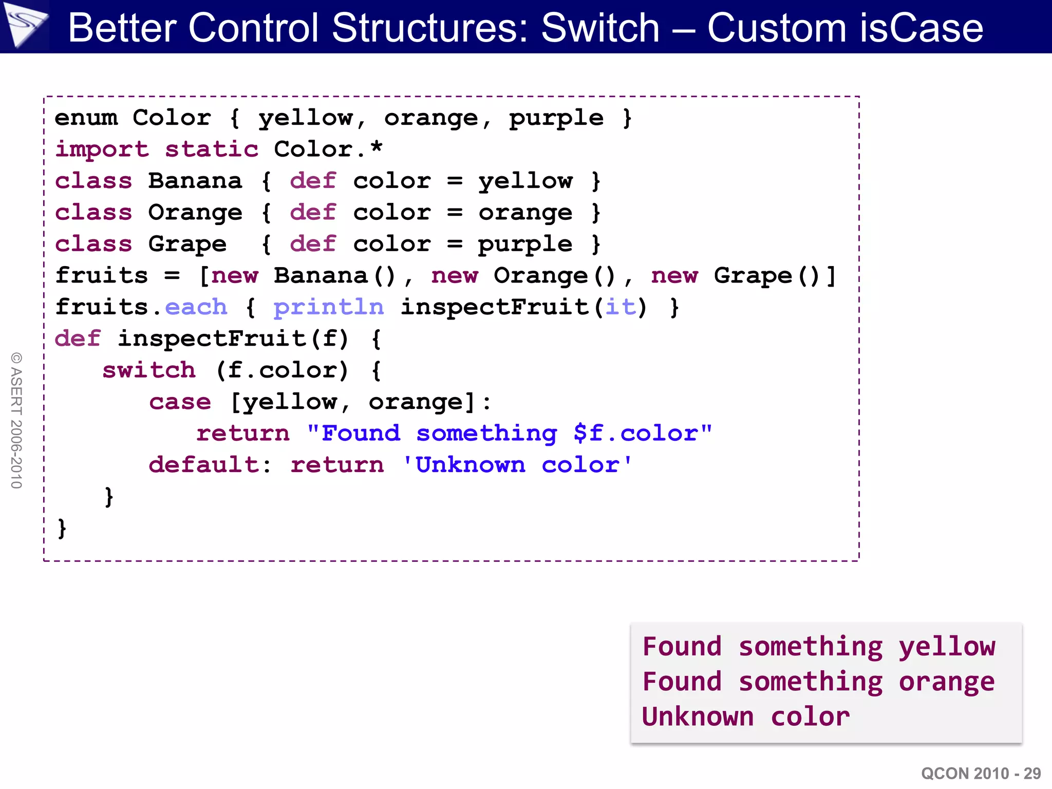 Better Control Structures: Switch – Custom isCase

                    enum Color { yellow, orange, purple }
                    import static Color.*
                    class Banana { def color = yellow }
                    class Orange { def color = orange }
                    class Grape { def color = purple }
                    fruits = [new Banana(), new Orange(), new Grape()]
                    fruits.each { println inspectFruit(it) }
                    def inspectFruit(f) {
© ASERT 2006-2010




                       switch (f.color) {
                          case [yellow, orange]:
                             return "Found something $f.color"
                          default: return 'Unknown color'
                       }
                    }



                                                         Found something yellow
                                                         Found something orange
                                                         Unknown color
                                                                          QCON 2010 - 29
 