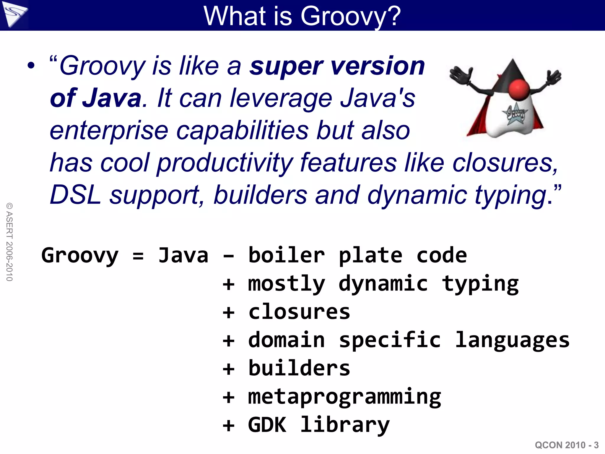 What is Groovy?
                    • “Groovy is like a super version
                      of Java. It can leverage Java's
                      enterprise capabilities but also
                      has cool productivity features like closures,
                      DSL support, builders and dynamic typing.”
© ASERT 2006-2010




                     Groovy = Java –   boiler plate code
                                   +   mostly dynamic typing
                                   +   closures
                                   +   domain specific languages
                                   +   builders
                                   +   metaprogramming
                                   +   GDK library
                                                                QCON 2010 - 3
 