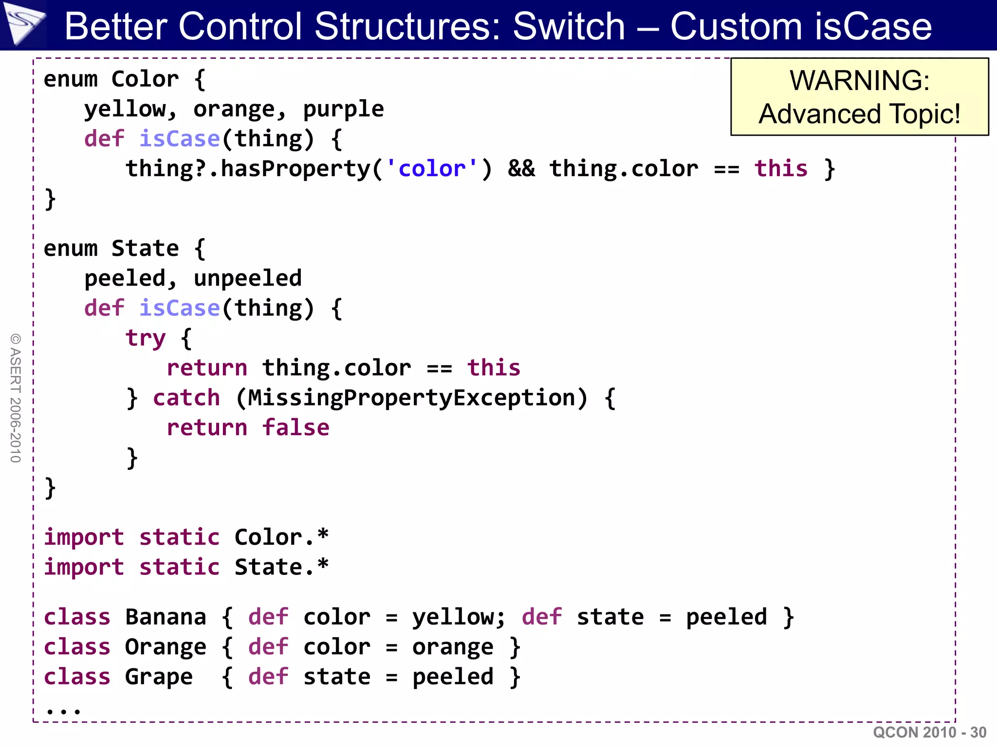 Better Control Structures: Switch – Custom isCase
                    enum Color {                                           WARNING:
                       yellow, orange, purple                           Advanced Topic!
                       def isCase(thing) {
                          thing?.hasProperty('color') && thing.color == this }
                    }

                    enum State {
                       peeled, unpeeled
                       def isCase(thing) {
                          try {
© ASERT 2006-2010




                             return thing.color == this
                          } catch (MissingPropertyException) {
                             return false
                          }
                    }

                    import static Color.*
                    import static State.*

                    class Banana { def color = yellow; def state = peeled }
                    class Orange { def color = orange }
                    class Grape { def state = peeled }
                    ...
                                                                                QCON 2010 - 30
 
