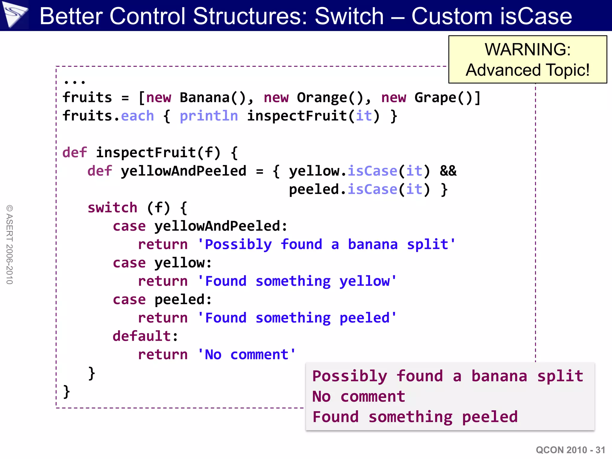 Better Control Structures: Switch – Custom isCase
                                                                        WARNING:
                      ...
                                                                      Advanced Topic!
                      fruits = [new Banana(), new Orange(), new Grape()]
                      fruits.each { println inspectFruit(it) }

                      def inspectFruit(f) {
                         def yellowAndPeeled = { yellow.isCase(it) &&
                                                  peeled.isCase(it) }
                         switch (f) {
© ASERT 2006-2010




                            case yellowAndPeeled:
                               return 'Possibly found a banana split'
                            case yellow:
                               return 'Found something yellow'
                            case peeled:
                               return 'Found something peeled'
                            default:
                               return 'No comment'
                         }                           Possibly found a banana split
                      }                              No comment
                                                   Found something peeled
                                                                              QCON 2010 - 31
 