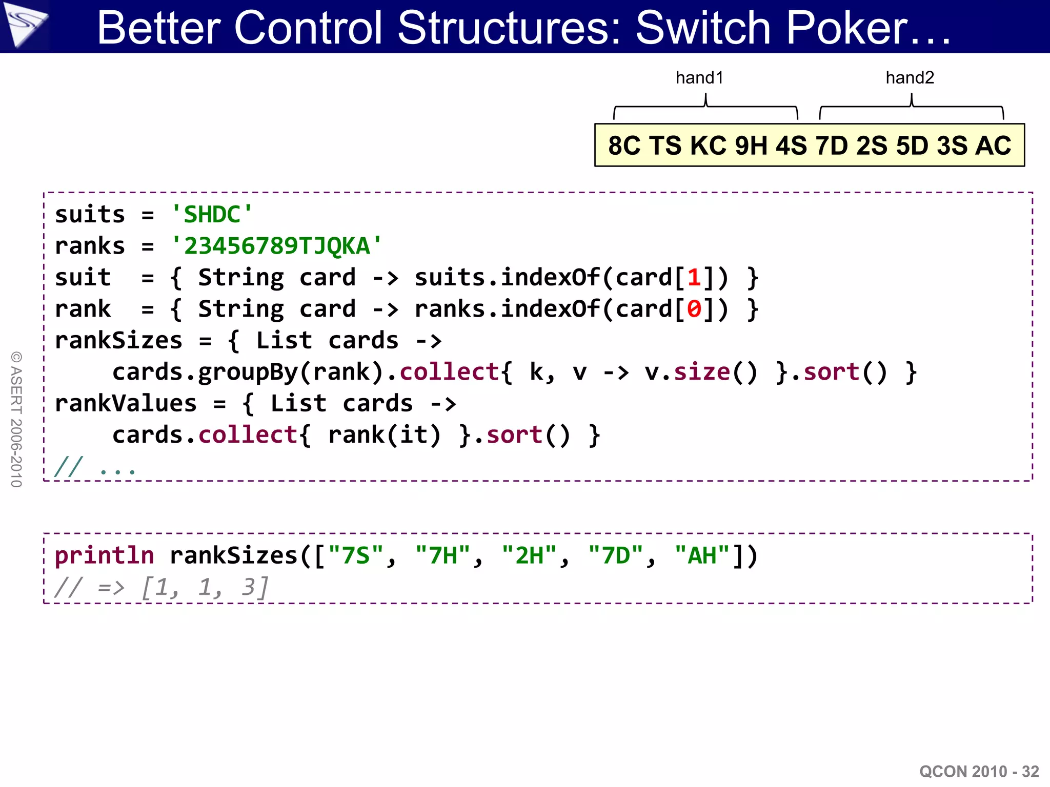 Better Control Structures: Switch Poker…
                                                               hand1         hand2



                                                          8C TS KC 9H 4S 7D 2S 5D 3S AC

                    suits = 'SHDC'
                    ranks = '23456789TJQKA'
                    suit = { String card -> suits.indexOf(card[1]) }
                    rank = { String card -> ranks.indexOf(card[0]) }
                    rankSizes = { List cards ->
© ASERT 2006-2010




                        cards.groupBy(rank).collect{ k, v -> v.size() }.sort() }
                    rankValues = { List cards ->
                        cards.collect{ rank(it) }.sort() }
                    // ...


                    println rankSizes(["7S", "7H", "2H", "7D", "AH"])
                    // => [1, 1, 3]




                                                                                   QCON 2010 - 32
 