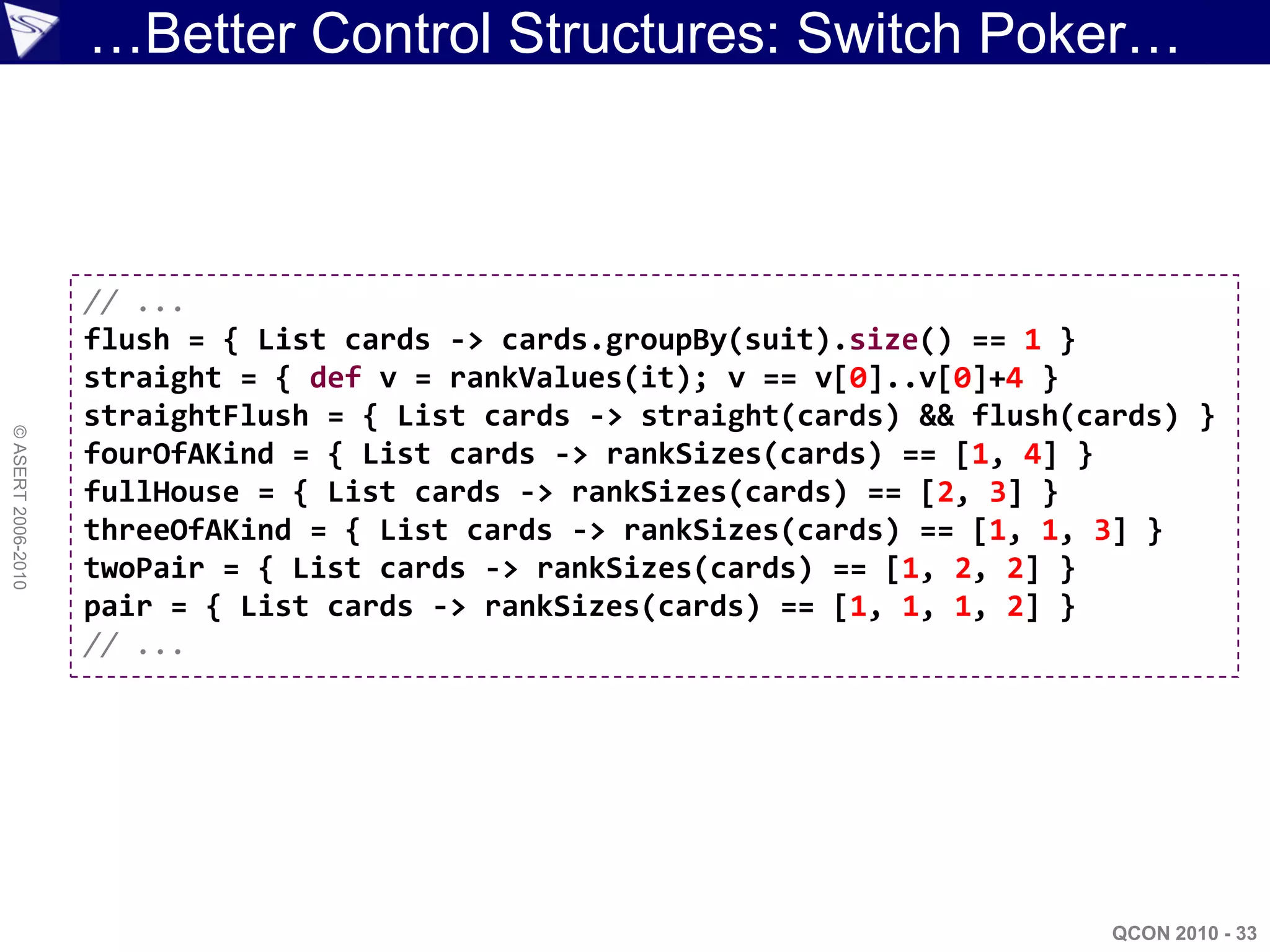 …Better Control Structures: Switch Poker…



                    // ...
                    flush = { List cards -> cards.groupBy(suit).size() == 1 }
                    straight = { def v = rankValues(it); v == v[0]..v[0]+4 }
                    straightFlush = { List cards -> straight(cards) && flush(cards) }
© ASERT 2006-2010




                    fourOfAKind = { List cards -> rankSizes(cards) == [1, 4] }
                    fullHouse = { List cards -> rankSizes(cards) == [2, 3] }
                    threeOfAKind = { List cards -> rankSizes(cards) == [1, 1, 3] }
                    twoPair = { List cards -> rankSizes(cards) == [1, 2, 2] }
                    pair = { List cards -> rankSizes(cards) == [1, 1, 1, 2] }
                    // ...




                                                                               QCON 2010 - 33
 