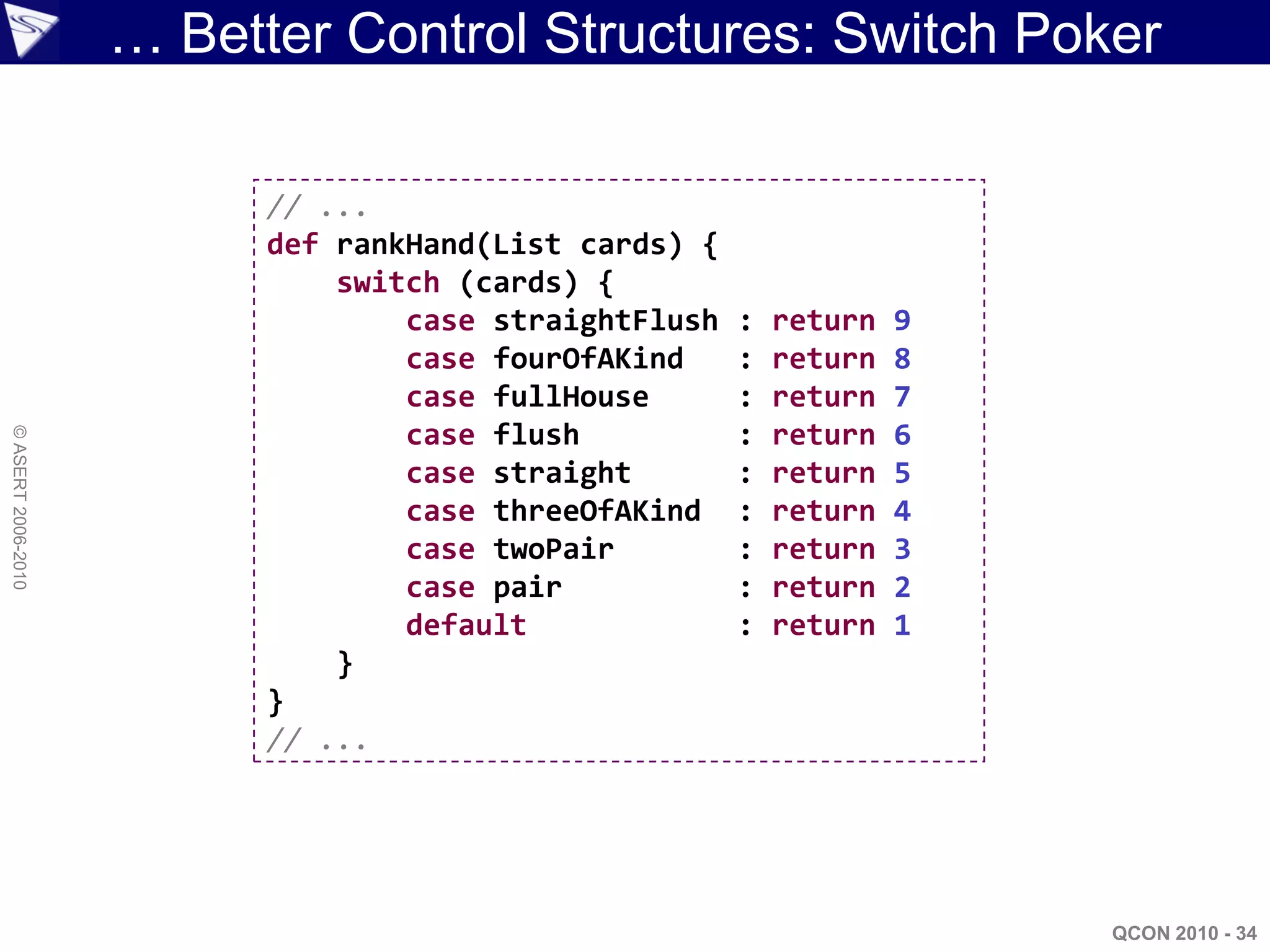 … Better Control Structures: Switch Poker

                          // ...
                          def rankHand(List cards) {
                              switch (cards) {
                                  case straightFlush   :   return   9
                                  case fourOfAKind     :   return   8
                                  case fullHouse       :   return   7
                                  case flush           :   return   6
© ASERT 2006-2010




                                  case straight        :   return   5
                                  case threeOfAKind    :   return   4
                                  case twoPair         :   return   3
                                  case pair            :   return   2
                                  default              :   return   1
                              }
                          }
                          // ...




                                                                        QCON 2010 - 34
 