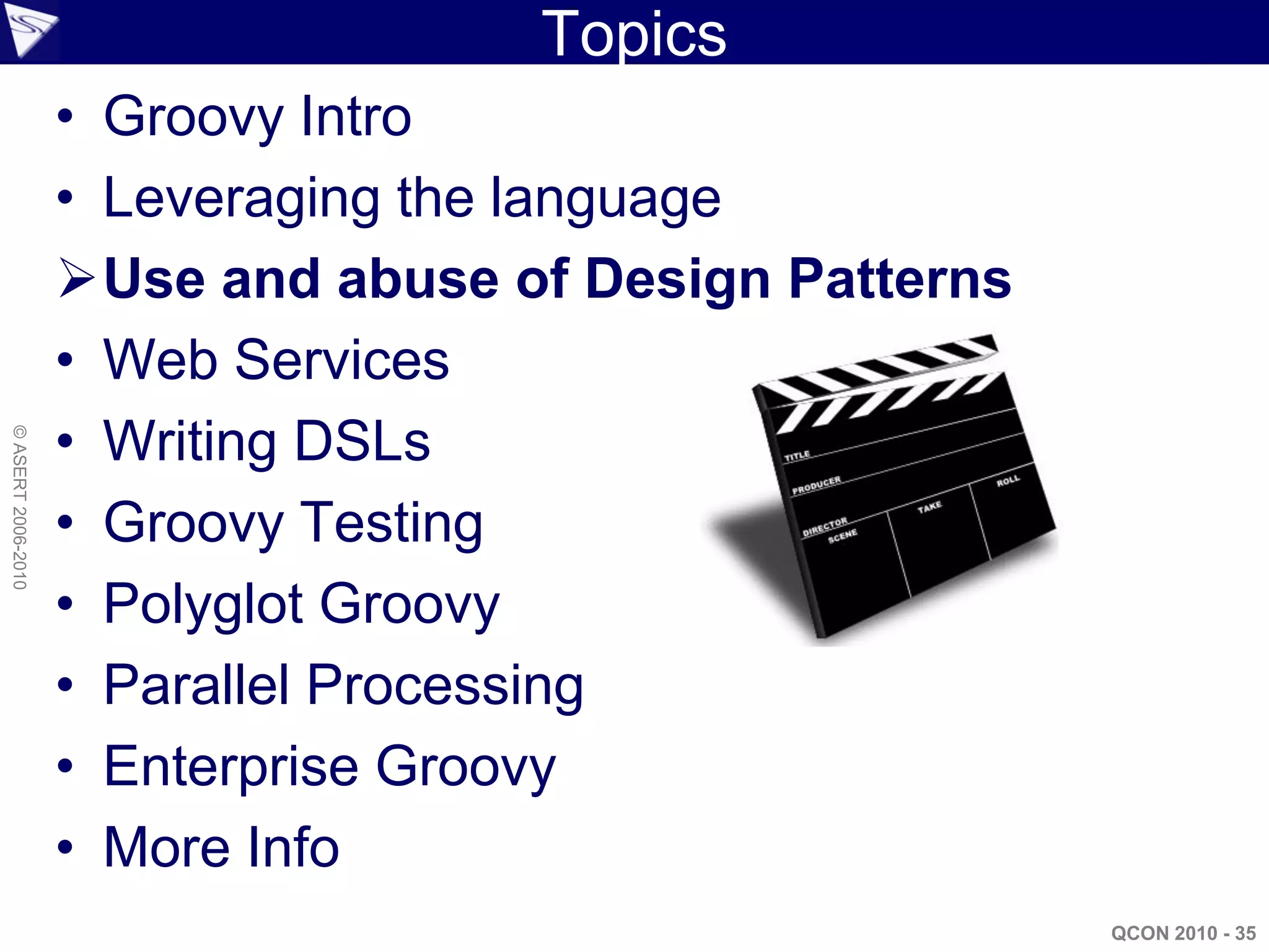 Topics
                    • Groovy Intro
                    • Leveraging the language
                    Use and abuse of Design Patterns
                    • Web Services
                    • Writing DSLs
© ASERT 2006-2010




                    • Groovy Testing
                    • Polyglot Groovy
                    • Parallel Processing
                    • Enterprise Groovy
                    • More Info
                                                        QCON 2010 - 35
 