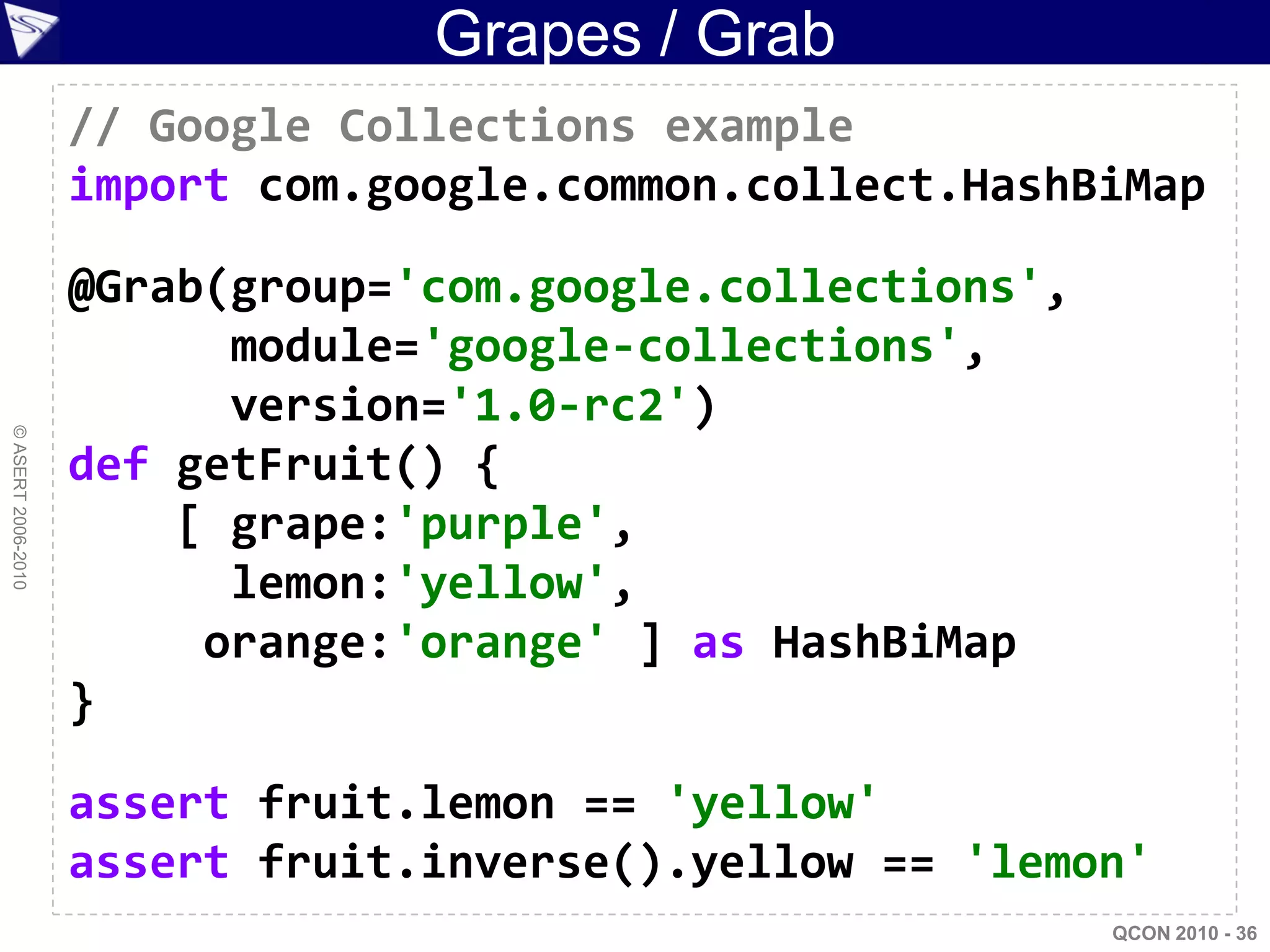 Grapes / Grab
                    // Google Collections example
                    import com.google.common.collect.HashBiMap

                    @Grab(group='com.google.collections',
                          module='google-collections',
                          version='1.0-rc2')
© ASERT 2006-2010




                    def getFruit() {
                        [ grape:'purple',
                          lemon:'yellow',
                         orange:'orange' ] as HashBiMap
                    }

                    assert fruit.lemon == 'yellow'
                    assert fruit.inverse().yellow == 'lemon'
                                                            QCON 2010 - 36
 