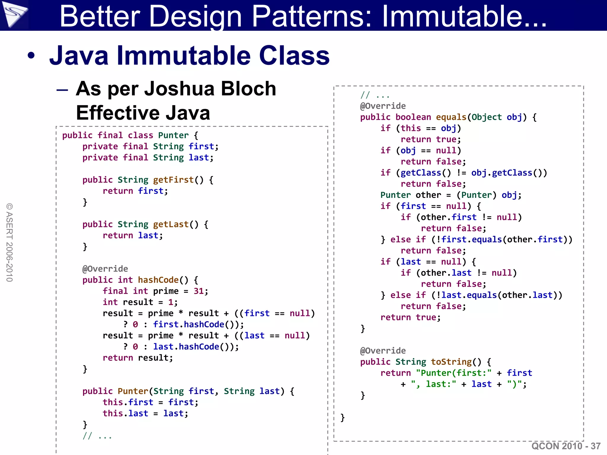 Better Design Patterns: Immutable...
                    • Java Immutable Class
                      – As per Joshua Bloch                                   // ...
                                                                              @Override
                        Effective Java                                        public boolean equals(Object obj) {
                                                                                  if (this == obj)
                      public final class Punter {                                     return true;
                          private final String first;                             if (obj == null)
                          private final String last;                                  return false;
                                                                                  if (getClass() != obj.getClass())
                         public String getFirst() {                                   return false;
                             return first;                                        Punter other = (Punter) obj;
                         }                                                        if (first == null) {
© ASERT 2006-2010




                                                                                      if (other.first != null)
                         public String getLast() {                                        return false;
                             return last;                                         } else if (!first.equals(other.first))
                         }                                                            return false;
                                                                                  if (last == null) {
                         @Override                                                    if (other.last != null)
                         public int hashCode() {                                          return false;
                             final int prime = 31;                                } else if (!last.equals(other.last))
                             int result = 1;                                          return false;
                             result = prime * result + ((first == null)           return true;
                                 ? 0 : first.hashCode());                     }
                             result = prime * result + ((last == null)
                                 ? 0 : last.hashCode());                      @Override
                             return result;                                   public String toString() {
                         }                                                        return "Punter(first:" + first
                                                                                      + ", last:" + last + ")";
                         public Punter(String first, String last) {           }
                             this.first = first;
                             this.last = last;                            }
                         }
                         // ...
                                                                                                               QCON 2010 - 37
 