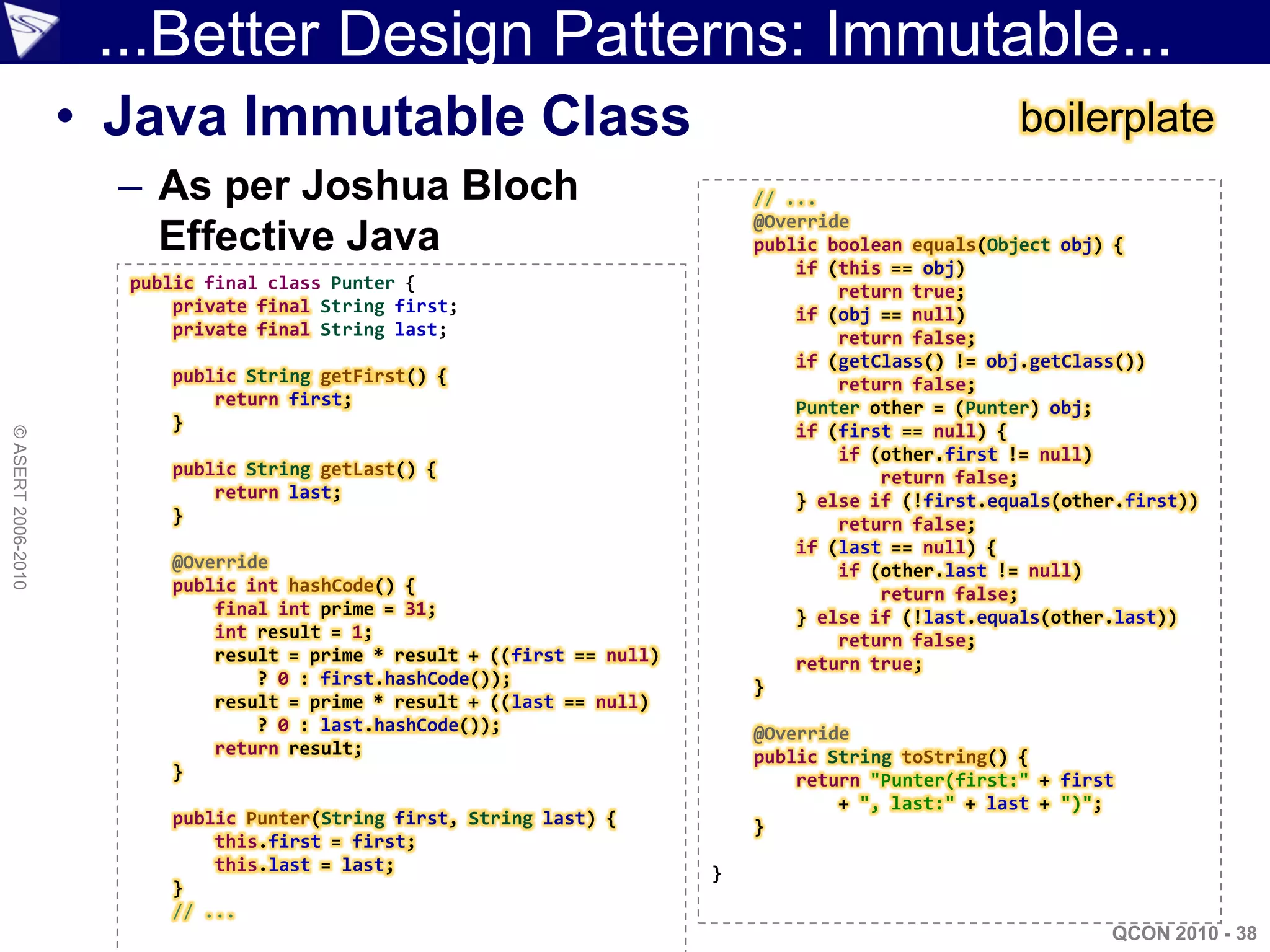 ...Better Design Patterns: Immutable...
                    • Java Immutable Class                                                             boilerplate
                      – As per Joshua Bloch                                   // ...
                                                                              @Override
                        Effective Java                                        public boolean equals(Object obj) {
                                                                                  if (this == obj)
                      public final class Punter {                                     return true;
                          private final String first;                             if (obj == null)
                          private final String last;                                  return false;
                                                                                  if (getClass() != obj.getClass())
                         public String getFirst() {                                   return false;
                             return first;                                        Punter other = (Punter) obj;
                         }                                                        if (first == null) {
© ASERT 2006-2010




                                                                                      if (other.first != null)
                         public String getLast() {                                        return false;
                             return last;                                         } else if (!first.equals(other.first))
                         }                                                            return false;
                                                                                  if (last == null) {
                         @Override                                                    if (other.last != null)
                         public int hashCode() {                                          return false;
                             final int prime = 31;                                } else if (!last.equals(other.last))
                             int result = 1;                                          return false;
                             result = prime * result + ((first == null)           return true;
                                 ? 0 : first.hashCode());                     }
                             result = prime * result + ((last == null)
                                 ? 0 : last.hashCode());                      @Override
                             return result;                                   public String toString() {
                         }                                                        return "Punter(first:" + first
                                                                                      + ", last:" + last + ")";
                         public Punter(String first, String last) {           }
                             this.first = first;
                             this.last = last;                            }
                         }
                         // ...
                                                                                                               QCON 2010 - 38
 