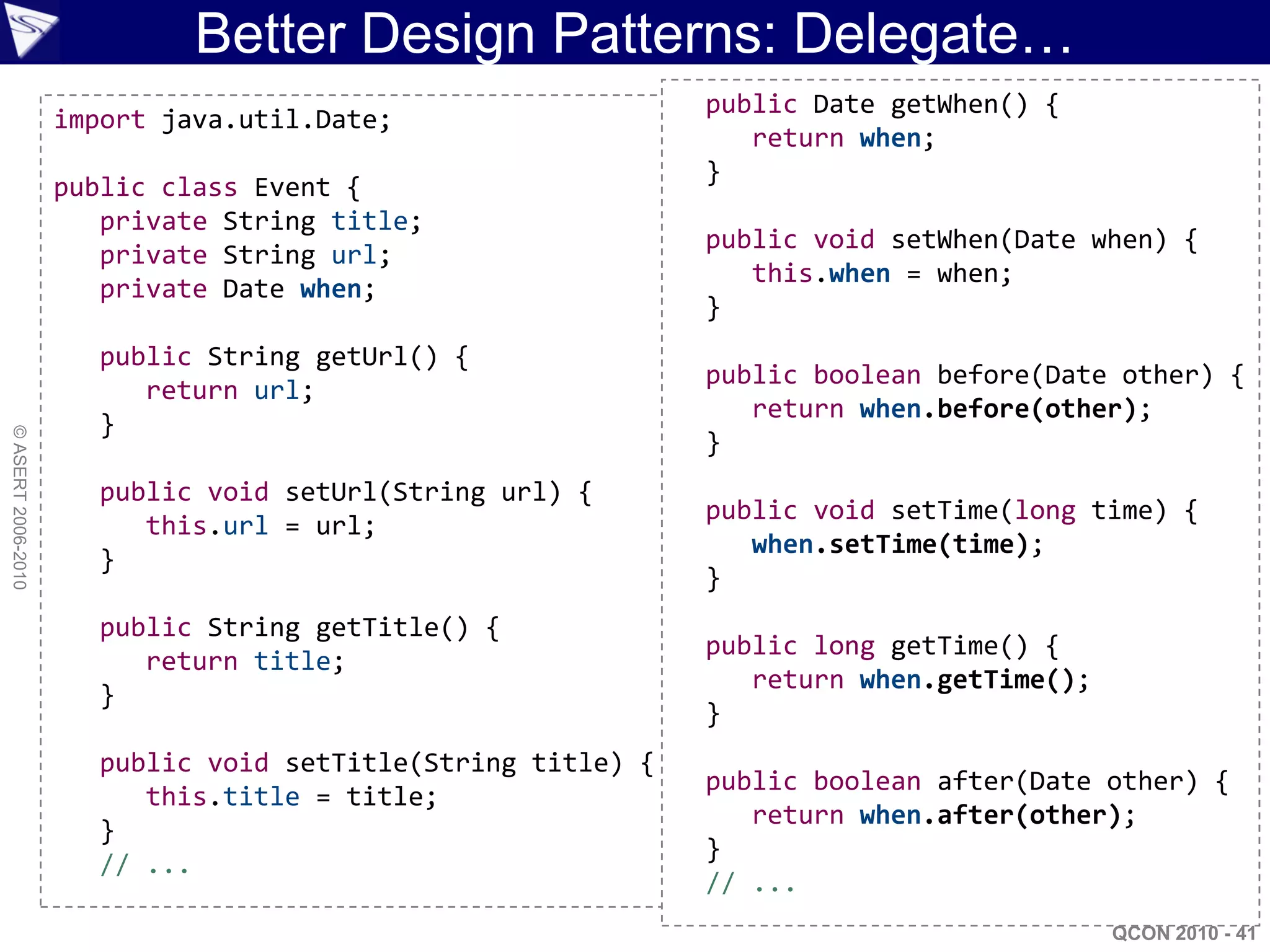 Better Design Patterns: Delegate…
                                                             public Date getWhen() {
                    import java.util.Date;
                                                                return when;
                                                             }
                    public class Event {
                       private String title;
                                                             public void setWhen(Date when) {
                       private String url;
                                                                this.when = when;
                       private Date when;
                                                             }
                      public String getUrl() {
                                                             public boolean before(Date other) {
                         return url;
                                                                return when.before(other);
                      }
© ASERT 2006-2010




                                                             }
                      public void setUrl(String url) {
                                                             public void setTime(long time) {
                         this.url = url;
                                                                when.setTime(time);
                      }
                                                             }
                      public String getTitle() {
                                                             public long getTime() {
                         return title;
                                                                return when.getTime();
                      }
                                                             }
                      public void setTitle(String title) {
                                                             public boolean after(Date other) {
                         this.title = title;
                                                                return when.after(other);
                      }
                                                             }
                      // ...
                                                             // ...
                                                                                         QCON 2010 - 41
 