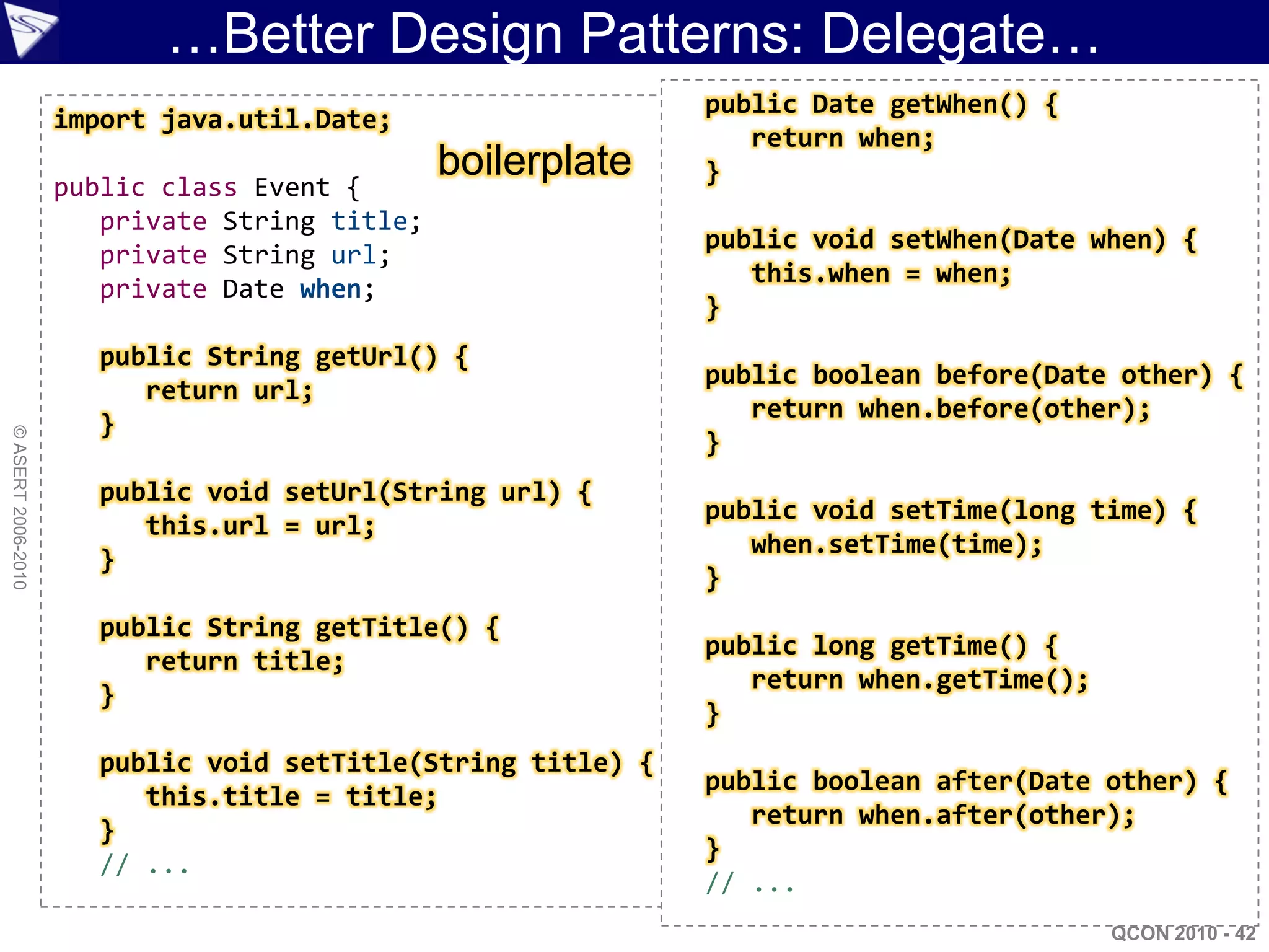 …Better Design Patterns: Delegate…
                                                             public Date getWhen() {
                    import java.util.Date;
                                                                return when;
                                               boilerplate   }
                    public class Event {
                       private String title;
                                                             public void setWhen(Date when) {
                       private String url;
                                                                this.when = when;
                       private Date when;
                                                             }
                      public String getUrl() {
                                                             public boolean before(Date other) {
                         return url;
                                                                return when.before(other);
                      }
© ASERT 2006-2010




                                                             }
                      public void setUrl(String url) {
                                                             public void setTime(long time) {
                         this.url = url;
                                                                when.setTime(time);
                      }
                                                             }
                      public String getTitle() {
                                                             public long getTime() {
                         return title;
                                                                return when.getTime();
                      }
                                                             }
                      public void setTitle(String title) {
                                                             public boolean after(Date other) {
                         this.title = title;
                                                                return when.after(other);
                      }
                                                             }
                      // ...
                                                             // ...
                                                                                         QCON 2010 - 42
 