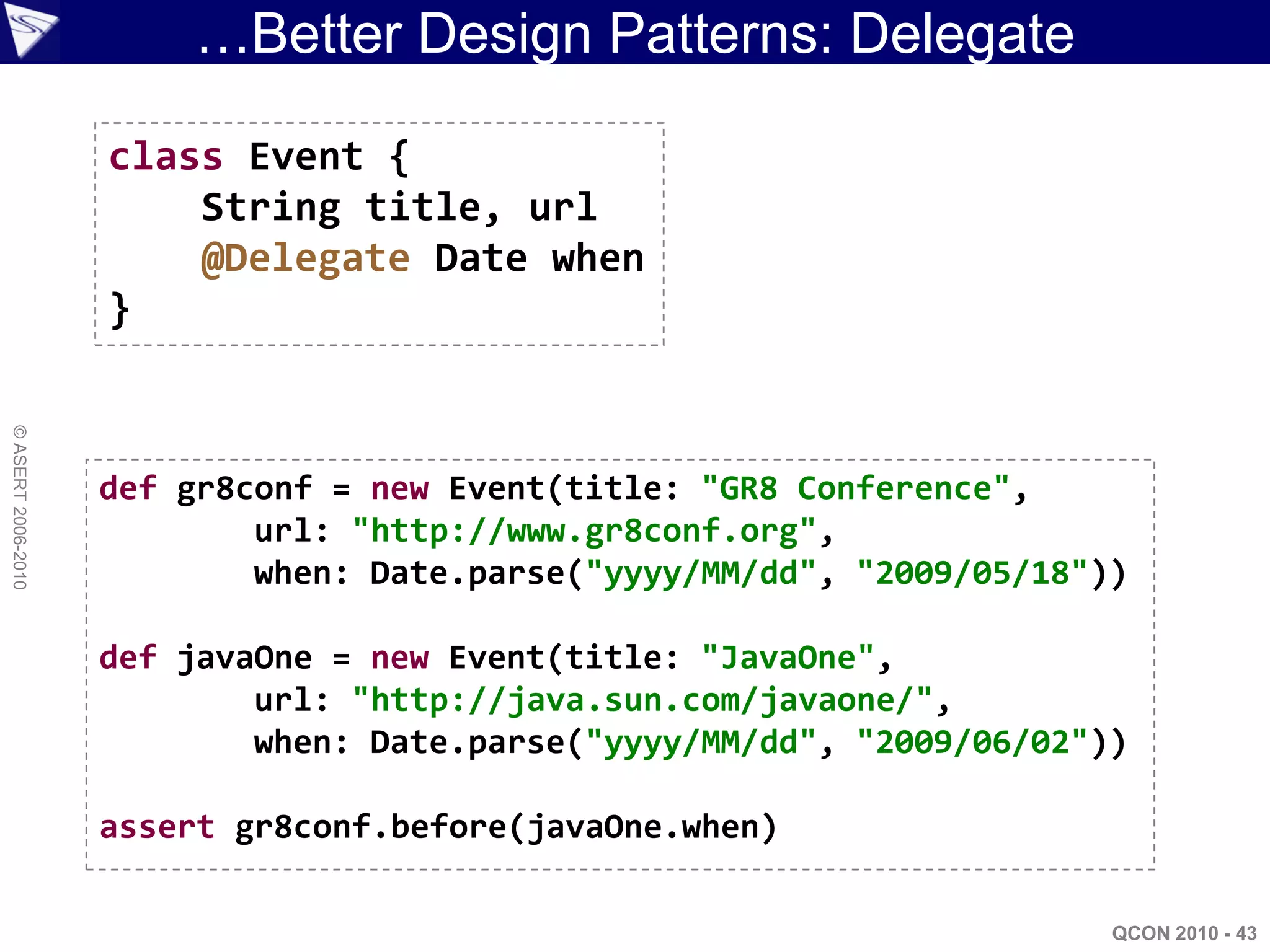…Better Design Patterns: Delegate

                    class Event {
                        String title, url
                        @Delegate Date when
                    }
© ASERT 2006-2010




                    def gr8conf = new Event(title: "GR8 Conference",
                            url: "http://www.gr8conf.org",
                            when: Date.parse("yyyy/MM/dd", "2009/05/18"))

                    def javaOne = new Event(title: "JavaOne",
                            url: "http://java.sun.com/javaone/",
                            when: Date.parse("yyyy/MM/dd", "2009/06/02"))

                    assert gr8conf.before(javaOne.when)

                                                                        QCON 2010 - 43
 