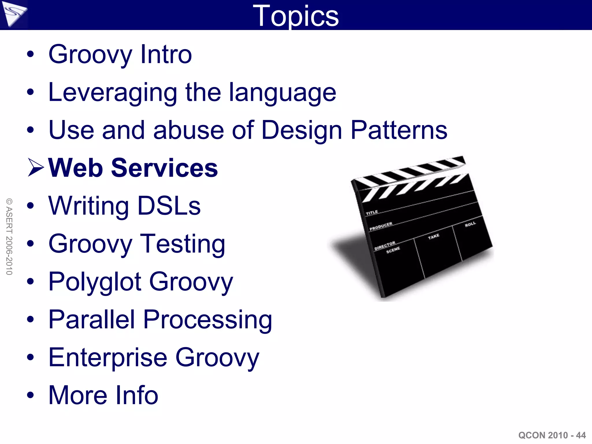 Topics
                    • Groovy Intro
                    • Leveraging the language
                    • Use and abuse of Design Patterns
                    Web Services
                    • Writing DSLs
© ASERT 2006-2010




                    • Groovy Testing
                    • Polyglot Groovy
                    • Parallel Processing
                    • Enterprise Groovy
                    • More Info
                                                         QCON 2010 - 44
 