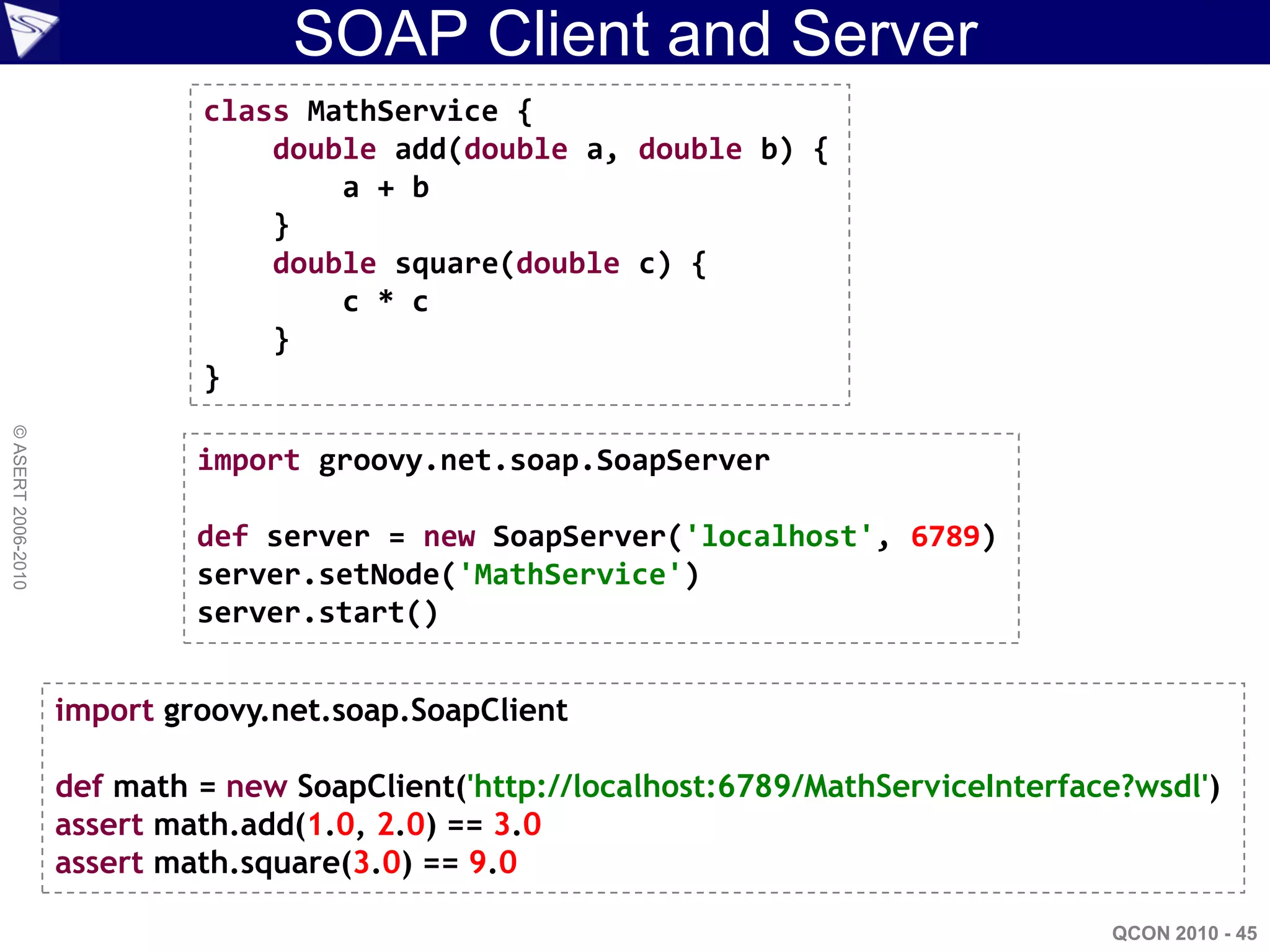 SOAP Client and Server
                             class MathService {
                                 double add(double a, double b) {
                                     a + b
                                 }
                                 double square(double c) {
                                     c * c
                                 }
                             }
© ASERT 2006-2010




                             import groovy.net.soap.SoapServer

                             def server = new SoapServer('localhost', 6789)
                             server.setNode('MathService')
                             server.start()


                    import groovy.net.soap.SoapClient

                    def math = new SoapClient('http://localhost:6789/MathServiceInterface?wsdl')
                    assert math.add(1.0, 2.0) == 3.0
                    assert math.square(3.0) == 9.0

                                                                                        QCON 2010 - 45
 