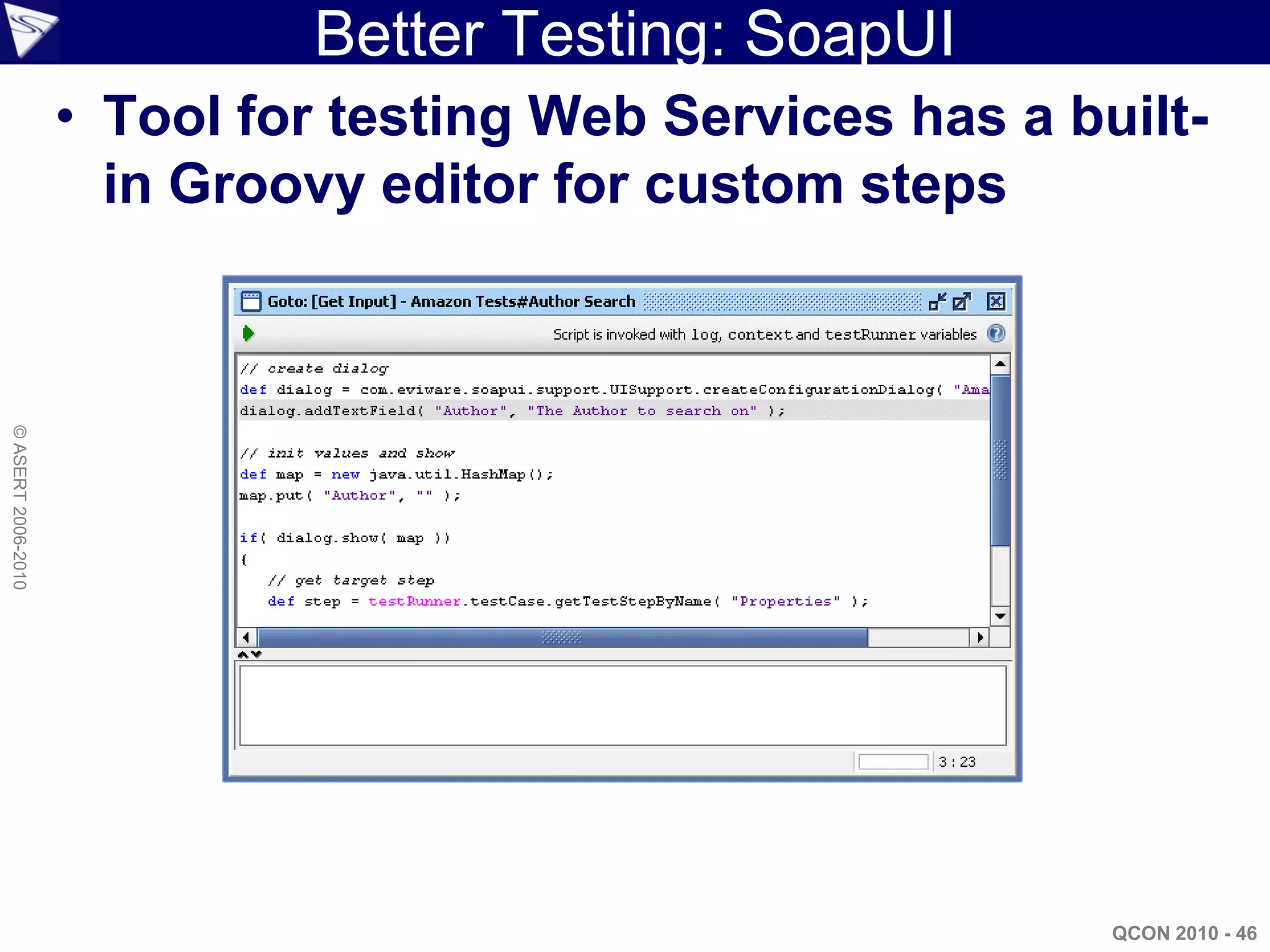 Better Testing: SoapUI
                    • Tool for testing Web Services has a built-
                      in Groovy editor for custom steps
© ASERT 2006-2010




                                                            QCON 2010 - 46
 