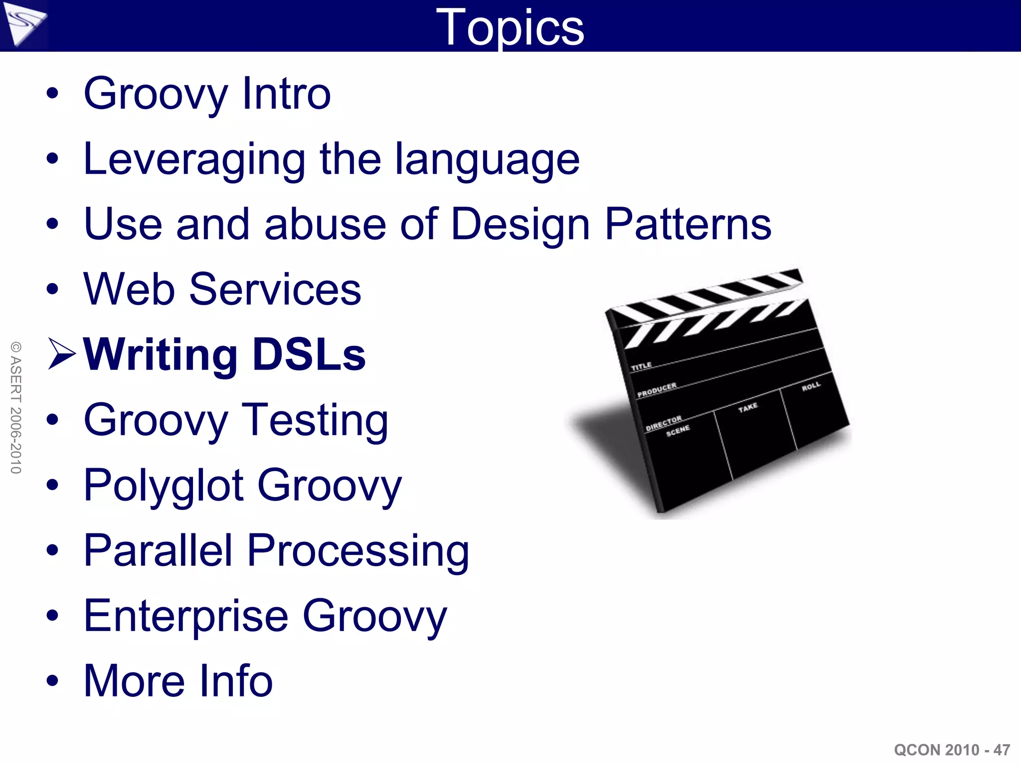 Topics
                    • Groovy Intro
                    • Leveraging the language
                    • Use and abuse of Design Patterns
                    • Web Services
                    Writing DSLs
© ASERT 2006-2010




                    • Groovy Testing
                    • Polyglot Groovy
                    • Parallel Processing
                    • Enterprise Groovy
                    • More Info
                                                         QCON 2010 - 47
 