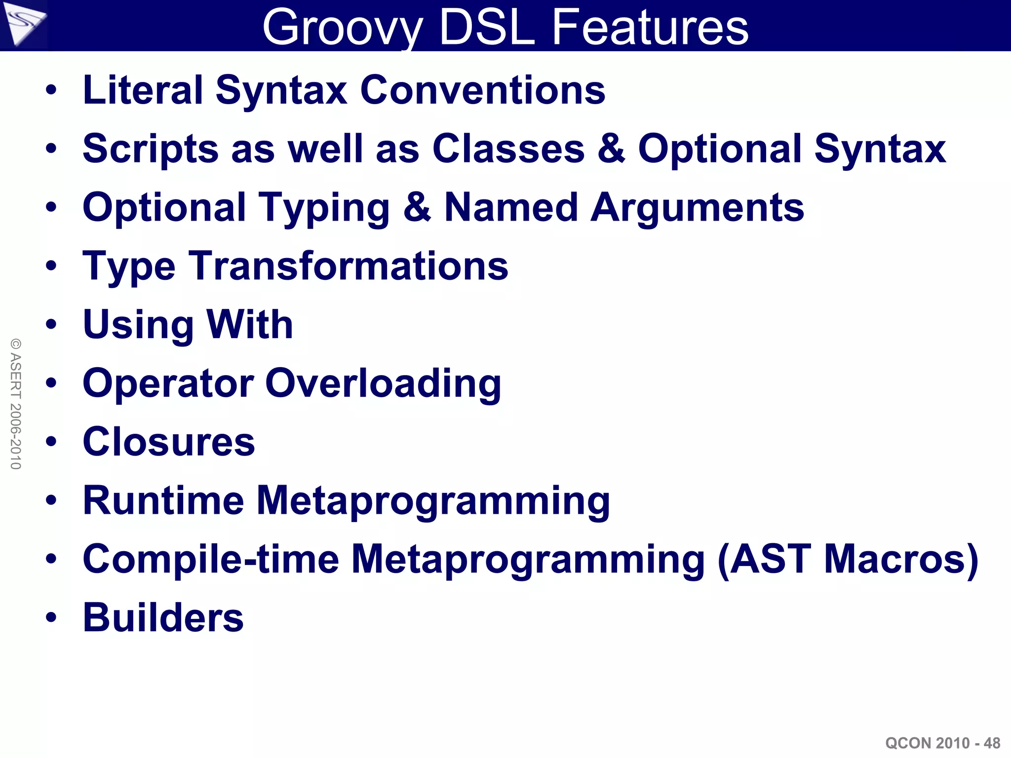 Groovy DSL Features
                    •   Literal Syntax Conventions
                    •   Scripts as well as Classes & Optional Syntax
                    •   Optional Typing & Named Arguments
                    •   Type Transformations
                    •   Using With
© ASERT 2006-2010




                    •   Operator Overloading
                    •   Closures
                    •   Runtime Metaprogramming
                    •   Compile-time Metaprogramming (AST Macros)
                    •   Builders

                                                               QCON 2010 - 48
 