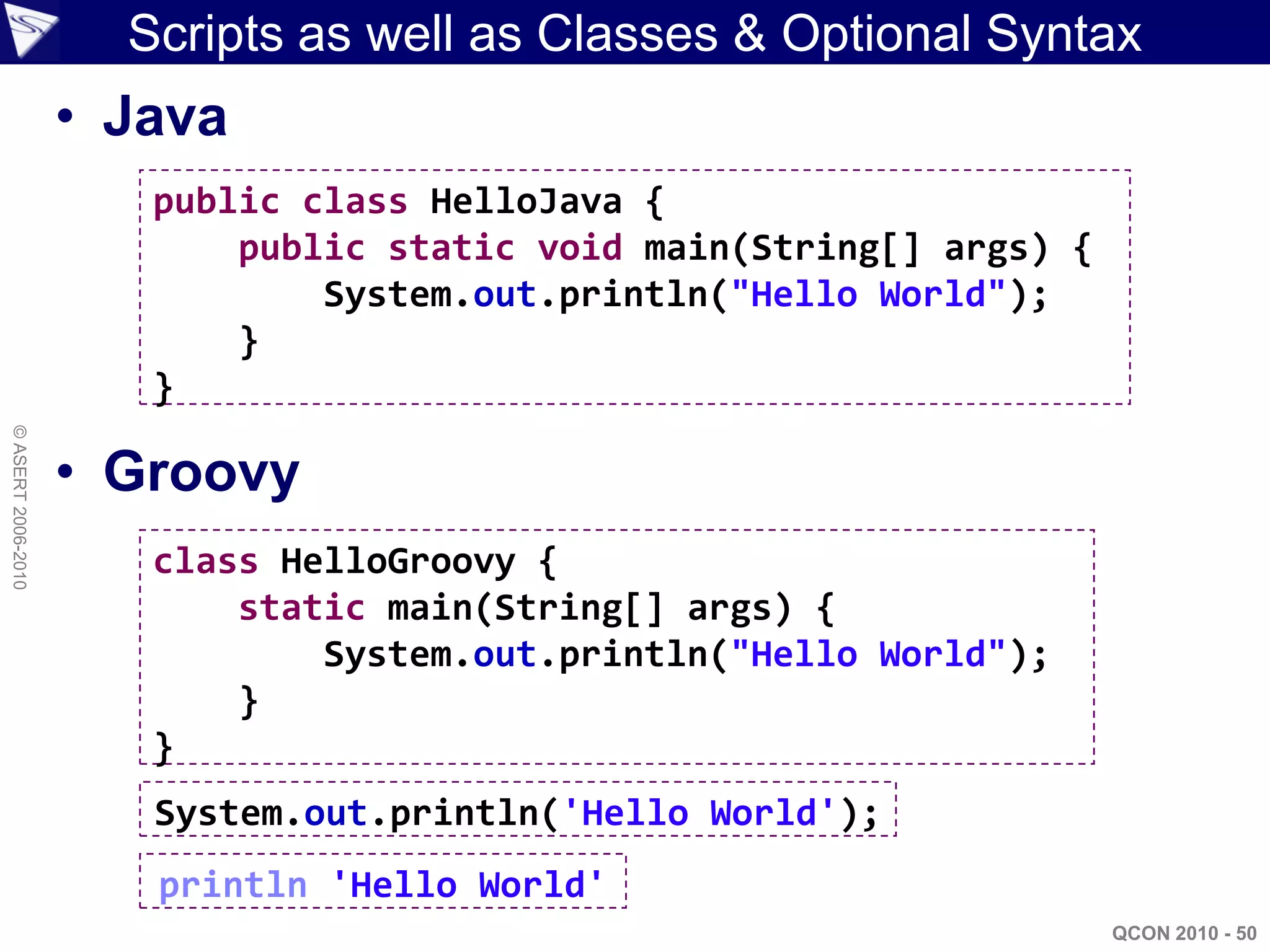 Scripts as well as Classes & Optional Syntax
                    • Java
                       public class HelloJava {
                           public static void main(String[] args) {
                               System.out.println("Hello World");
                           }
                       }
© ASERT 2006-2010




                    • Groovy
                       class HelloGroovy {
                           static main(String[] args) {
                               System.out.println("Hello World");
                           }
                       }
                       System.out.println('Hello World');
                       println 'Hello World'
                                                                      QCON 2010 - 50
 
