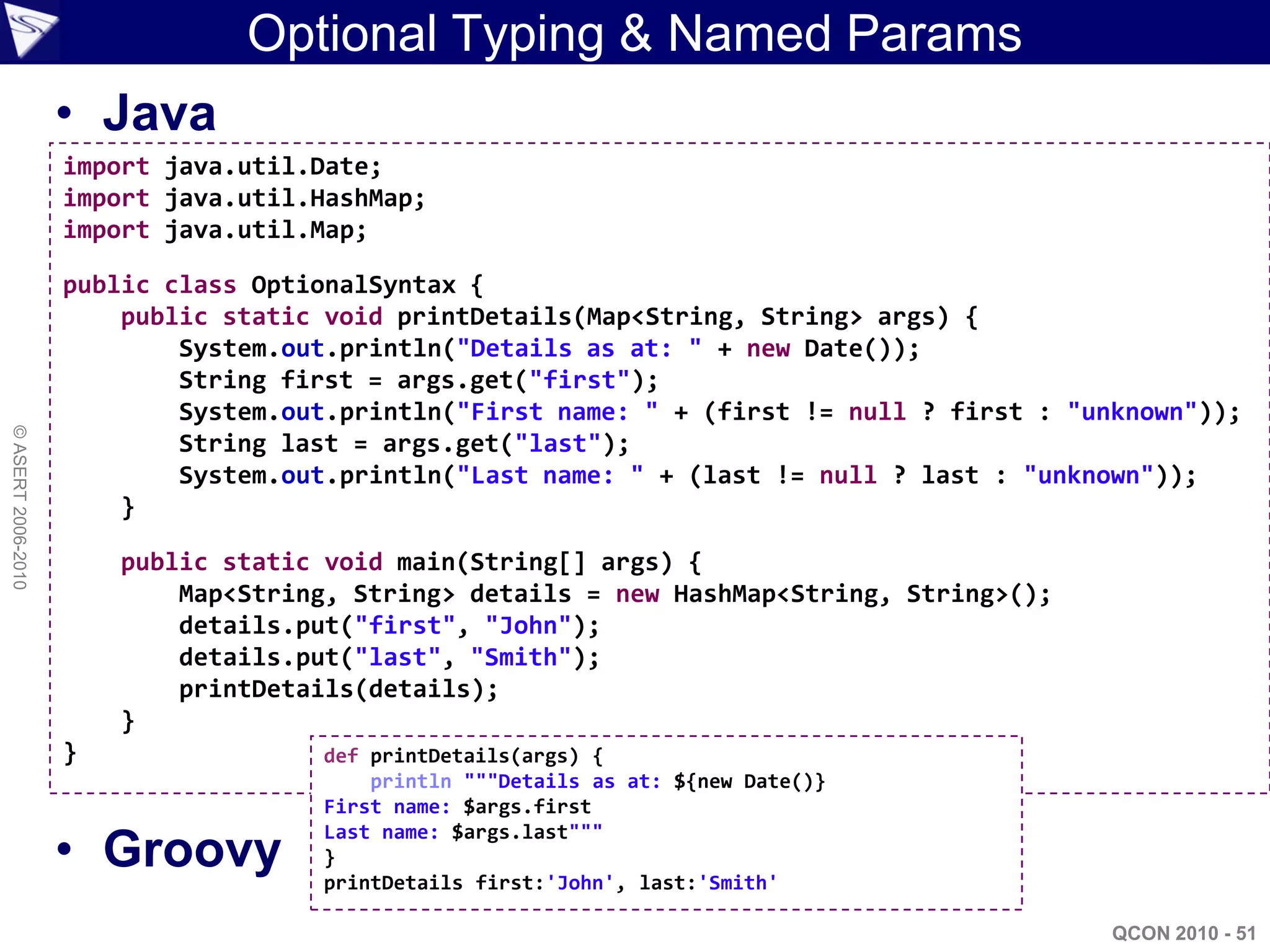Optional Typing & Named Params
                    • Java
                    import java.util.Date;
                    import java.util.HashMap;
                    import java.util.Map;

                    public class OptionalSyntax {
                        public static void printDetails(Map<String, String> args) {
                            System.out.println("Details as at: " + new Date());
                            String first = args.get("first");
                            System.out.println("First name: " + (first != null ? first : "unknown"));
© ASERT 2006-2010




                            String last = args.get("last");
                            System.out.println("Last name: " + (last != null ? last : "unknown"));
                        }

                        public static void main(String[] args) {
                            Map<String, String> details = new HashMap<String, String>();
                            details.put("first", "John");
                            details.put("last", "Smith");
                            printDetails(details);
                        }
                    }                def printDetails(args) {
                                         println """Details as at: ${new Date()}
                                     First name: $args.first

                    • Groovy
                                     Last name: $args.last"""
                                     }
                                     printDetails first:'John', last:'Smith'

                                                                                            QCON 2010 - 51
 
