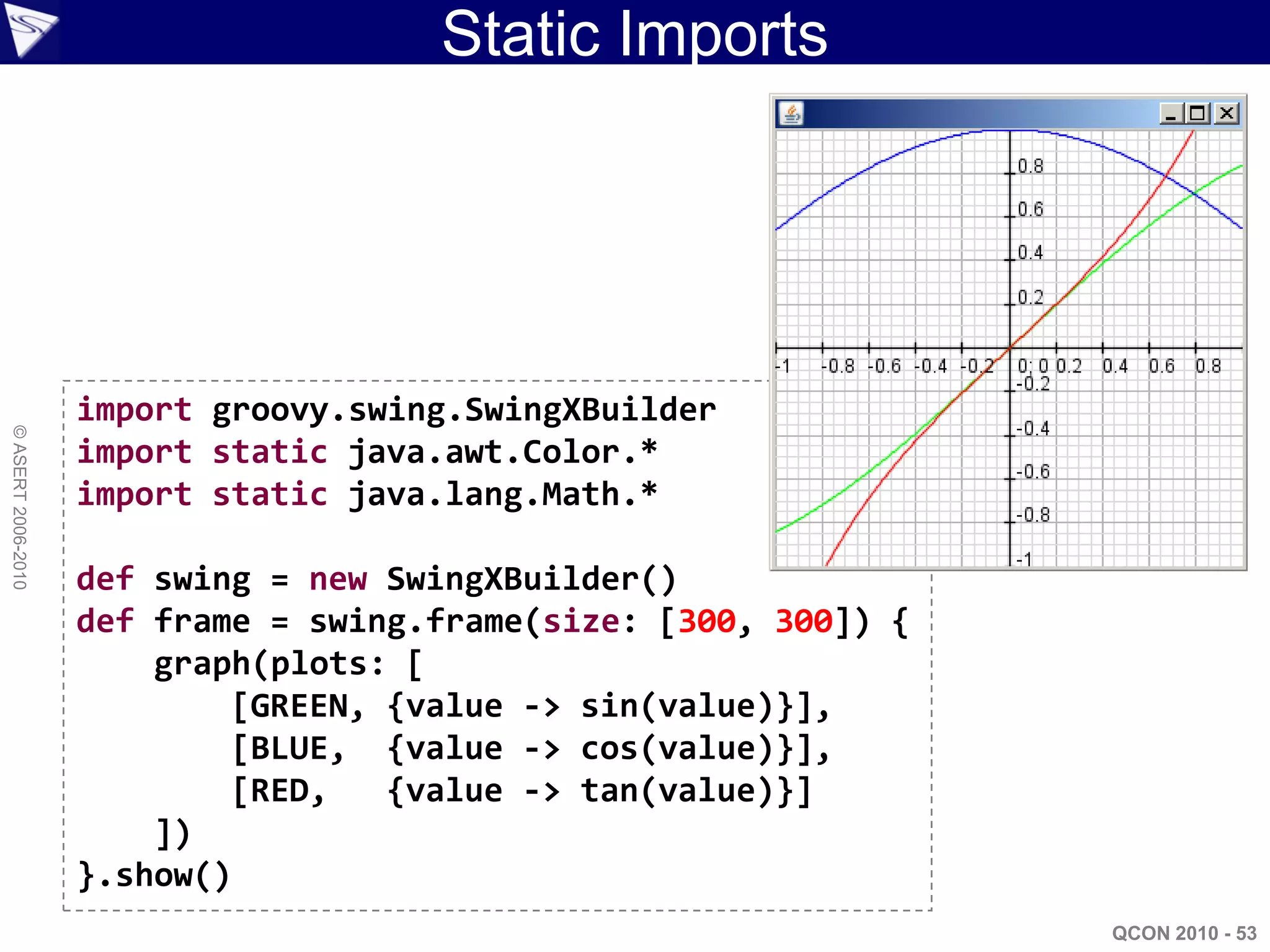 Static Imports




                    import groovy.swing.SwingXBuilder
© ASERT 2006-2010




                    import static java.awt.Color.*
                    import static java.lang.Math.*

                    def swing = new SwingXBuilder()
                    def frame = swing.frame(size: [300, 300]) {
                        graph(plots: [
                            [GREEN, {value -> sin(value)}],
                            [BLUE, {value -> cos(value)}],
                            [RED,   {value -> tan(value)}]
                        ])
                    }.show()
                                                                  QCON 2010 - 53
 