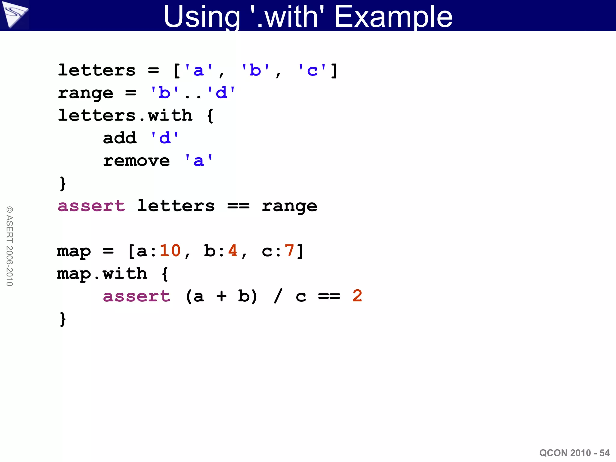 Using '.with' Example
                    letters = ['a', 'b', 'c']
                    range = 'b'..'d'
                    letters.with {
                        add 'd'
                        remove 'a'
                    }
                    assert letters == range
© ASERT 2006-2010




                    map = [a:10, b:4, c:7]
                    map.with {
                        assert (a + b) / c == 2
                    }




                                                     QCON 2010 - 54
 
