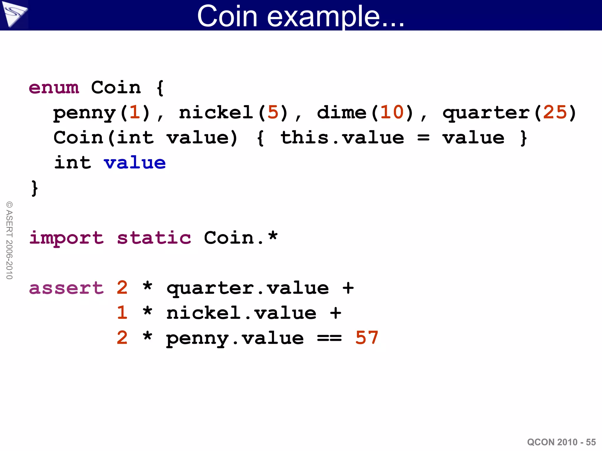 Coin example...

                    enum Coin {
                      penny(1), nickel(5), dime(10), quarter(25)
                      Coin(int value) { this.value = value }
                      int value
                    }
© ASERT 2006-2010




                    import static Coin.*

                    assert 2 * quarter.value +
                           1 * nickel.value +
                           2 * penny.value == 57



                                                           QCON 2010 - 55
 