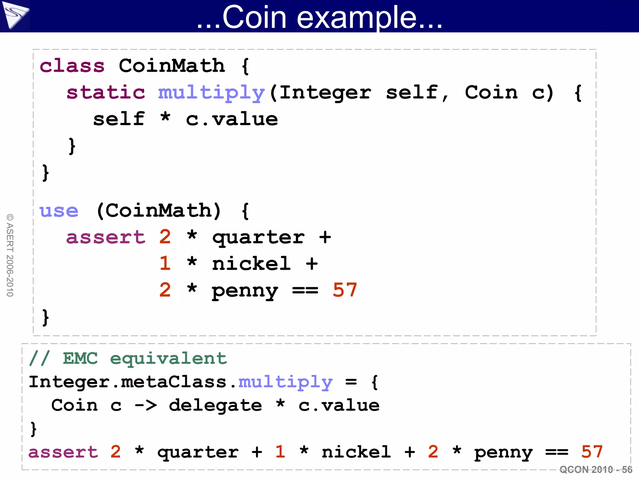 ...Coin example...
                    class CoinMath {
                      static multiply(Integer self, Coin c) {
                        self * c.value
                      }
                    }
                    use (CoinMath) {
© ASERT 2006-2010




                      assert 2 * quarter +
                             1 * nickel +
                             2 * penny == 57
                    }
                    // EMC equivalent
                    Integer.metaClass.multiply = {
                      Coin c -> delegate * c.value
                    }
                    assert 2 * quarter + 1 * nickel + 2 * penny == 57
                                                                 QCON 2010 - 56
 
