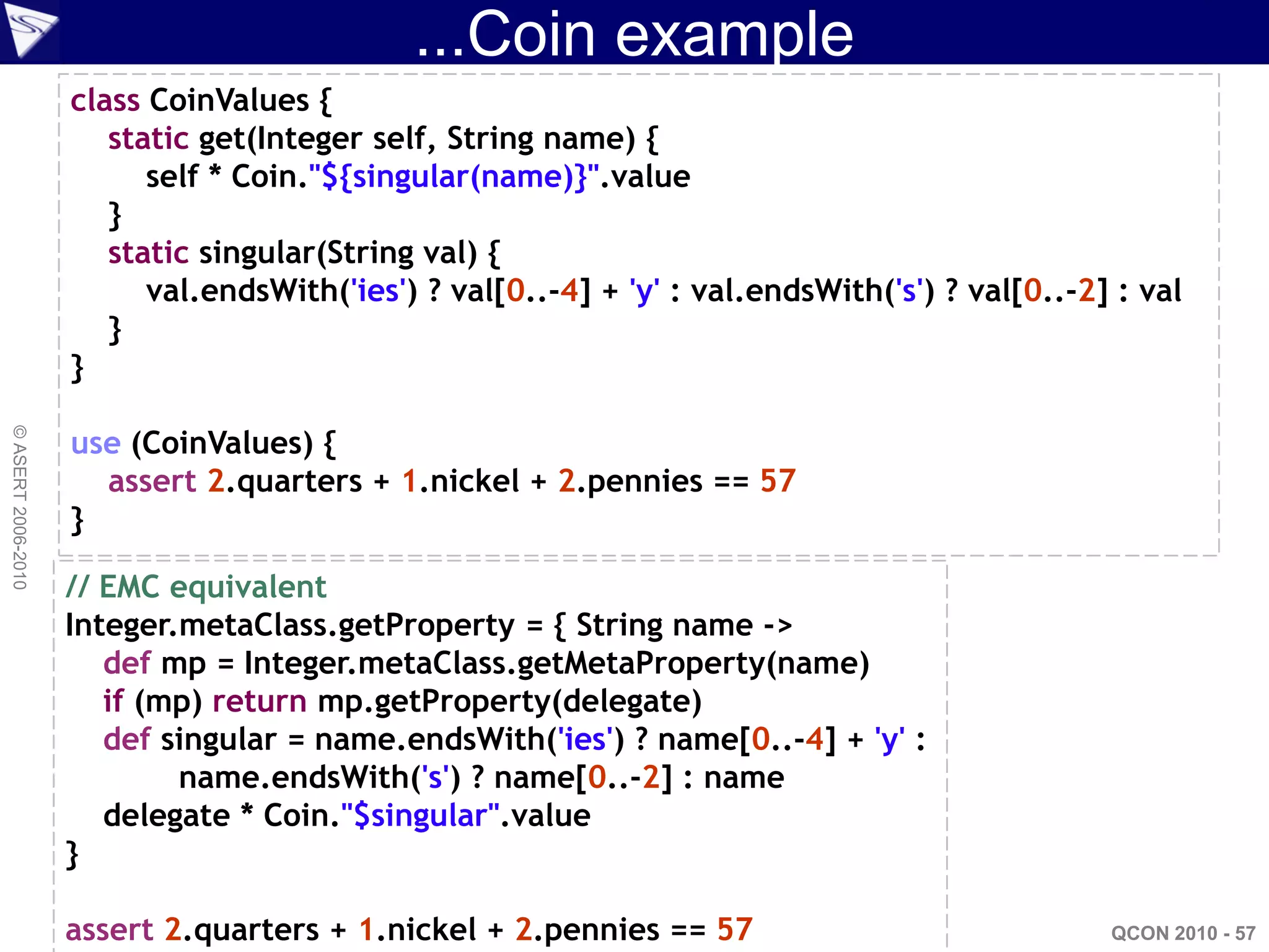 ...Coin example
                    class CoinValues {
                       static get(Integer self, String name) {
                          self * Coin."${singular(name)}".value
                       }
                       static singular(String val) {
                          val.endsWith('ies') ? val[0..-4] + 'y' : val.endsWith('s') ? val[0..-2] : val
                       }
                    }

                    use (CoinValues) {
© ASERT 2006-2010




                      assert 2.quarters + 1.nickel + 2.pennies == 57
                    }

                    // EMC equivalent
                    Integer.metaClass.getProperty = { String name ->
                       def mp = Integer.metaClass.getMetaProperty(name)
                       if (mp) return mp.getProperty(delegate)
                       def singular = name.endsWith('ies') ? name[0..-4] + 'y' :
                            name.endsWith('s') ? name[0..-2] : name
                       delegate * Coin."$singular".value
                    }

                    assert 2.quarters + 1.nickel + 2.pennies == 57                               QCON 2010 - 57
 