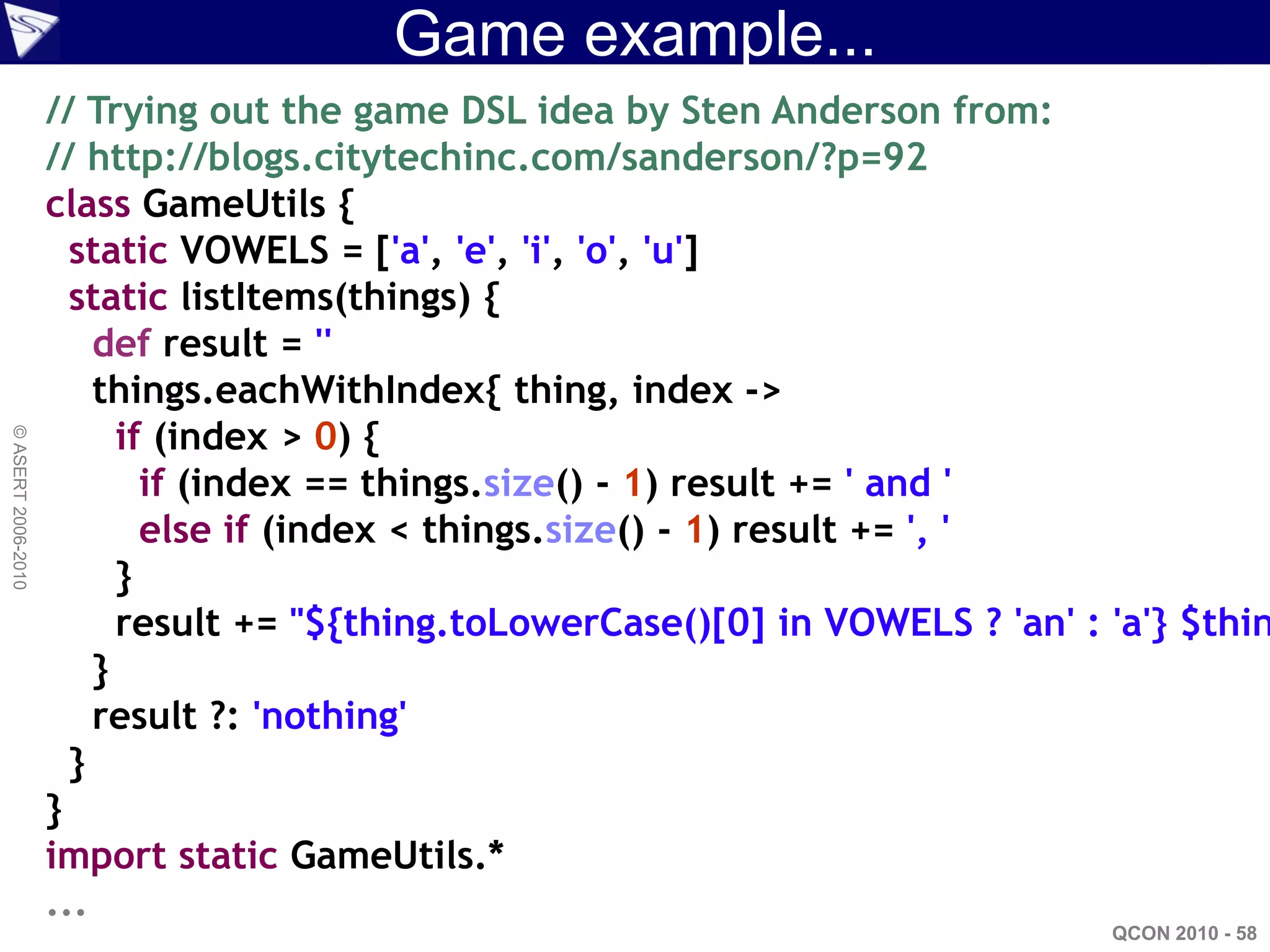 Game example...
                    // Trying out the game DSL idea by Sten Anderson from:
                    // http://blogs.citytechinc.com/sanderson/?p=92
                    class GameUtils {
                      static VOWELS = ['a', 'e', 'i', 'o', 'u']
                      static listItems(things) {
                        def result = ''
                        things.eachWithIndex{ thing, index ->
                          if (index > 0) {
© ASERT 2006-2010




                            if (index == things.size() - 1) result += ' and '
                            else if (index < things.size() - 1) result += ', '
                          }
                          result += "${thing.toLowerCase()[0] in VOWELS ? 'an' : 'a'} $thin
                        }
                        result ?: 'nothing'
                      }
                    }
                    import static GameUtils.*
                    ...
                                                                                 QCON 2010 - 58
 