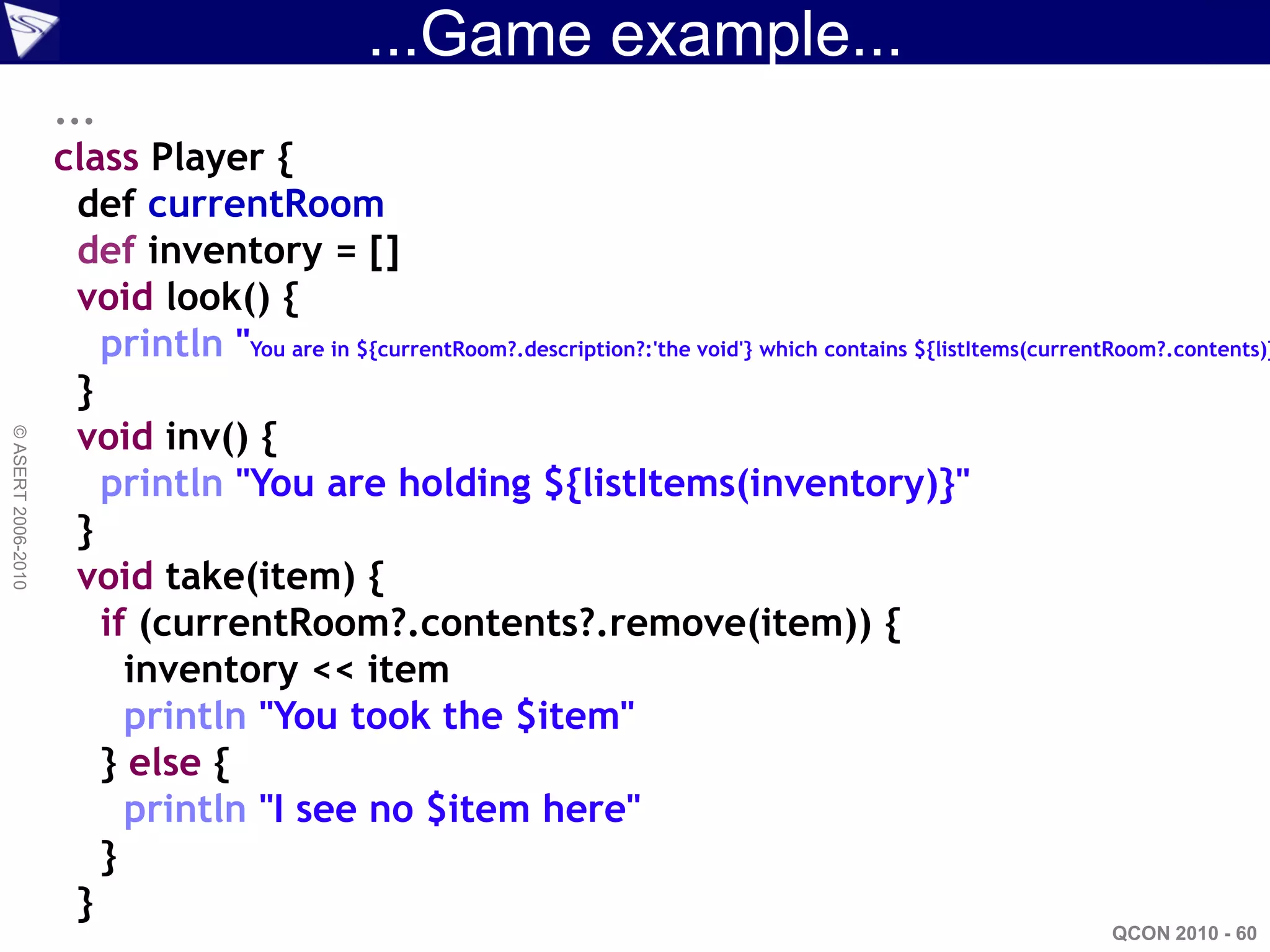 ...Game example...
                    ...
                    class Player {
                      def currentRoom
                      def inventory = []
                      void look() {
                        println "You are in ${currentRoom?.description?:'the void'} which contains ${listItems(currentRoom?.contents)}
                      }
                      void inv() {
© ASERT 2006-2010




                        println "You are holding ${listItems(inventory)}"
                      }
                      void take(item) {
                        if (currentRoom?.contents?.remove(item)) {
                          inventory << item
                          println "You took the $item"
                        } else {
                          println "I see no $item here"
                        }
                      }
                                                                                                                      QCON 2010 - 60
 