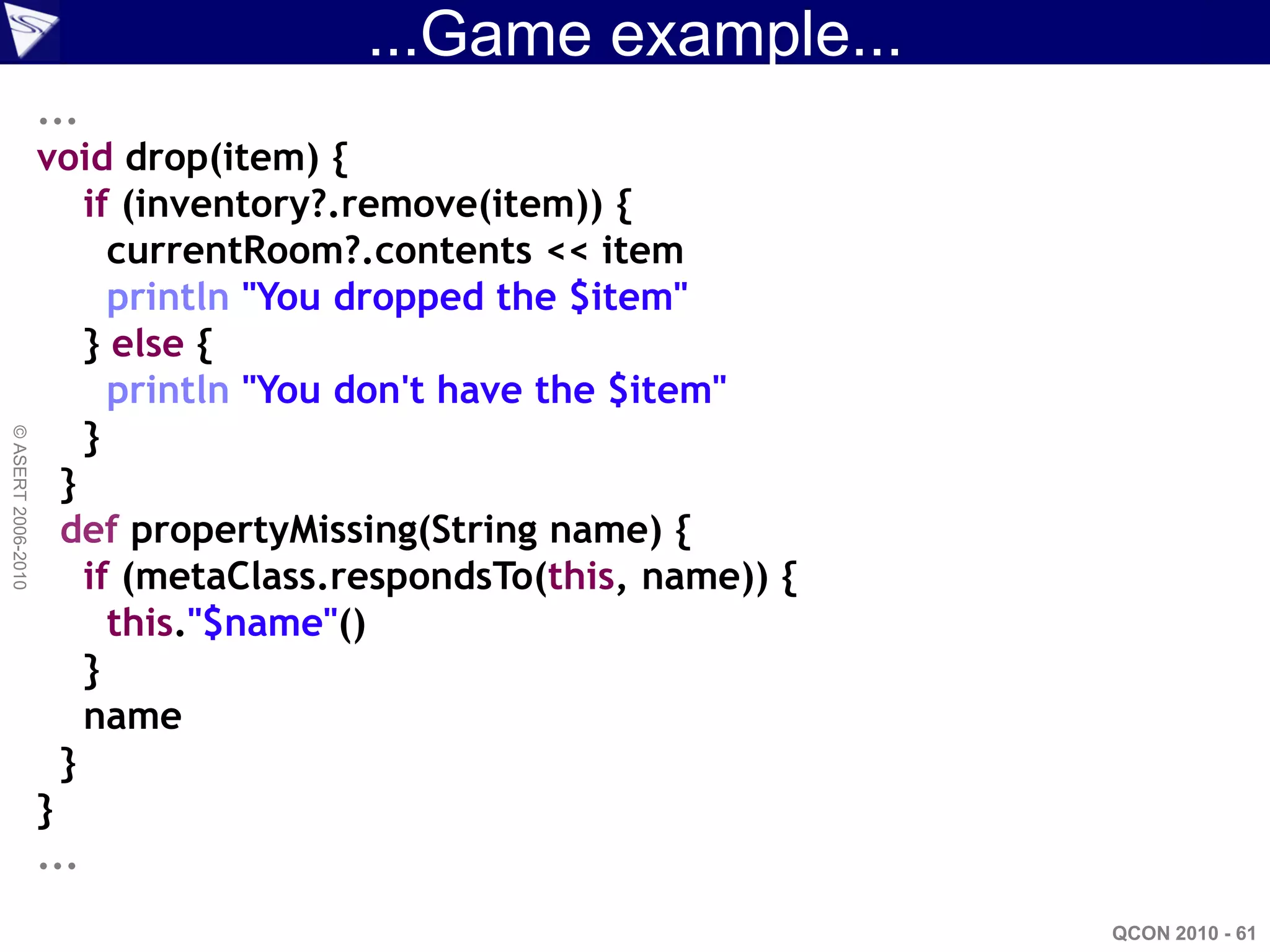 ...Game example...
                    ...
                    void drop(item) {
                        if (inventory?.remove(item)) {
                          currentRoom?.contents << item
                          println "You dropped the $item"
                        } else {
                          println "You don't have the $item"
                        }
© ASERT 2006-2010




                      }
                      def propertyMissing(String name) {
                        if (metaClass.respondsTo(this, name)) {
                          this."$name"()
                        }
                        name
                      }
                    }
                    ...
                                                                  QCON 2010 - 61
 