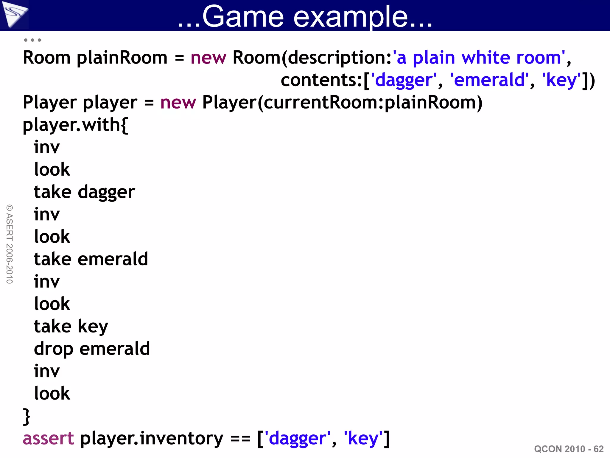 ...
                                       ...Game example...
                    Room plainRoom = new Room(description:'a plain white room',
                                                  contents:['dagger', 'emerald', 'key'])
                    Player player = new Player(currentRoom:plainRoom)
                    player.with{
                      inv
                      look
                      take dagger
                      inv
© ASERT 2006-2010




                      look
                      take emerald
                      inv
                      look
                      take key
                      drop emerald
                      inv
                      look
                    }
                    assert player.inventory == ['dagger', 'key']                QCON 2010 - 62
 