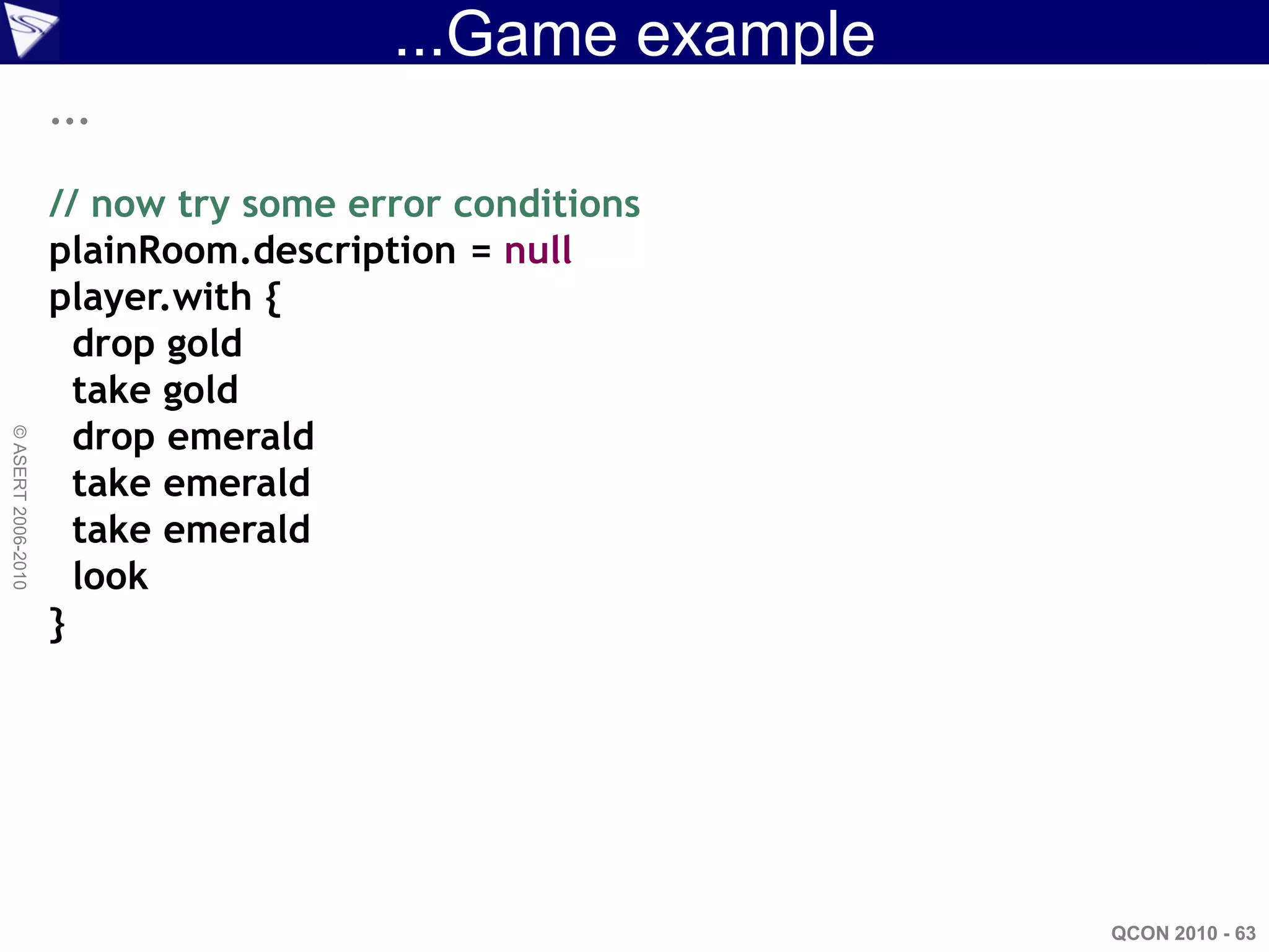 ...Game example
                    ...

                    // now try some error conditions
                    plainRoom.description = null
                    player.with {
                      drop gold
                      take gold
                      drop emerald
© ASERT 2006-2010




                      take emerald
                      take emerald
                      look
                    }




                                                        QCON 2010 - 63
 