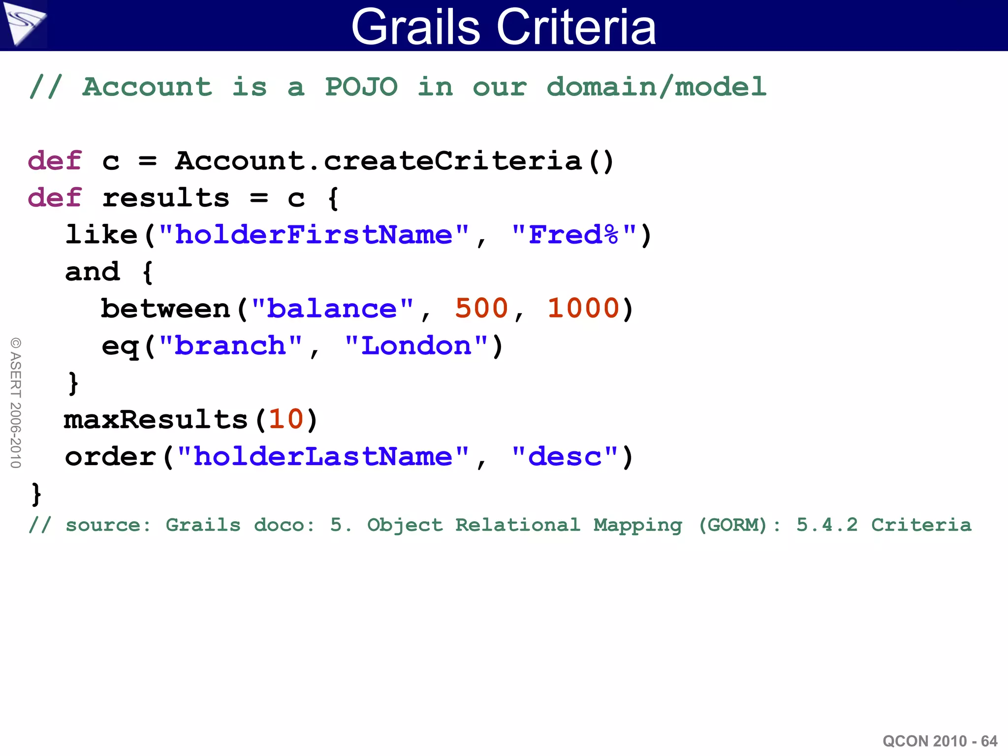 Grails Criteria
                    // Account is a POJO in our domain/model

                    def c = Account.createCriteria()
                    def results = c {
                      like("holderFirstName", "Fred%")
                      and {
                        between("balance", 500, 1000)
                        eq("branch", "London")
© ASERT 2006-2010




                      }
                      maxResults(10)
                      order("holderLastName", "desc")
                    }
                    // source: Grails doco: 5. Object Relational Mapping (GORM): 5.4.2 Criteria




                                                                                       QCON 2010 - 64
 