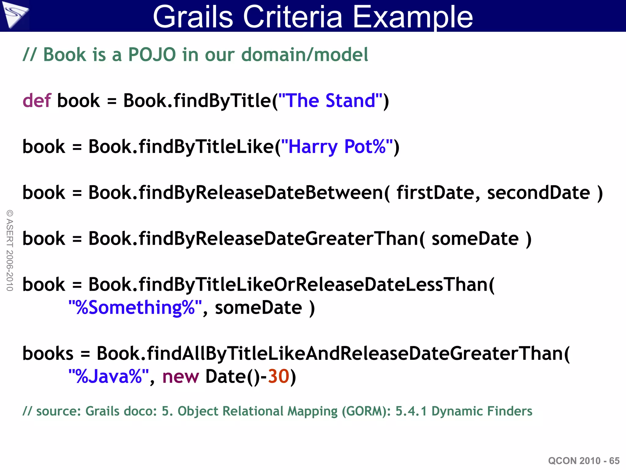 Grails Criteria Example
                    // Book is a POJO in our domain/model

                    def book = Book.findByTitle("The Stand")

                    book = Book.findByTitleLike("Harry Pot%")

                    book = Book.findByReleaseDateBetween( firstDate, secondDate )
© ASERT 2006-2010




                    book = Book.findByReleaseDateGreaterThan( someDate )

                    book = Book.findByTitleLikeOrReleaseDateLessThan(
                        "%Something%", someDate )

                    books = Book.findAllByTitleLikeAndReleaseDateGreaterThan(
                        "%Java%", new Date()-30)
                    // source: Grails doco: 5. Object Relational Mapping (GORM): 5.4.1 Dynamic Finders


                                                                                                         QCON 2010 - 65
 