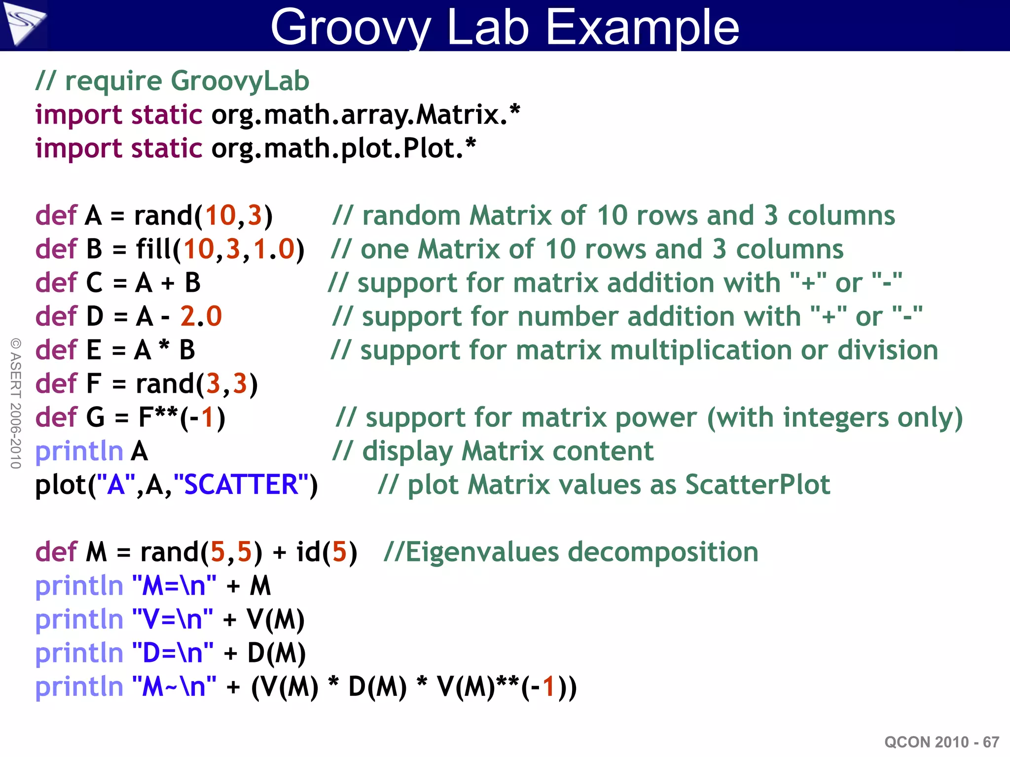 Groovy Lab Example
                    // require GroovyLab
                    import static org.math.array.Matrix.*
                    import static org.math.plot.Plot.*

                    def A = rand(10,3)       // random Matrix of 10 rows and 3 columns
                    def B = fill(10,3,1.0)   // one Matrix of 10 rows and 3 columns
                    def C = A + B            // support for matrix addition with "+" or "-"
                    def D = A - 2.0          // support for number addition with "+" or "-"
                    def E = A * B            // support for matrix multiplication or division
© ASERT 2006-2010




                    def F = rand(3,3)
                    def G = F**(-1)          // support for matrix power (with integers only)
                    println A                // display Matrix content
                    plot("A",A,"SCATTER")        // plot Matrix values as ScatterPlot

                    def M = rand(5,5) + id(5) //Eigenvalues decomposition
                    println "M=n" + M
                    println "V=n" + V(M)
                    println "D=n" + D(M)
                    println "M~n" + (V(M) * D(M) * V(M)**(-1))
                                                                                        QCON 2010 - 67
 
