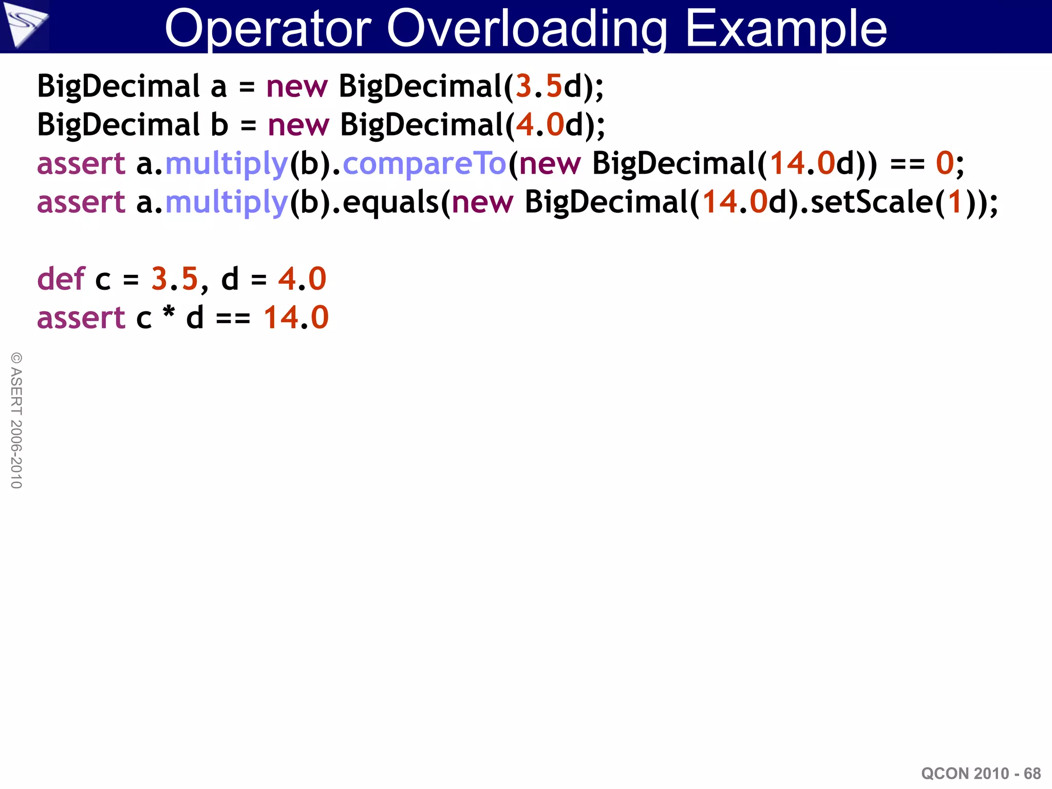 Operator Overloading Example
                    BigDecimal a = new BigDecimal(3.5d);
                    BigDecimal b = new BigDecimal(4.0d);
                    assert a.multiply(b).compareTo(new BigDecimal(14.0d)) == 0;
                    assert a.multiply(b).equals(new BigDecimal(14.0d).setScale(1));

                    def c = 3.5, d = 4.0
                    assert c * d == 14.0
© ASERT 2006-2010




                                                                             QCON 2010 - 68
 