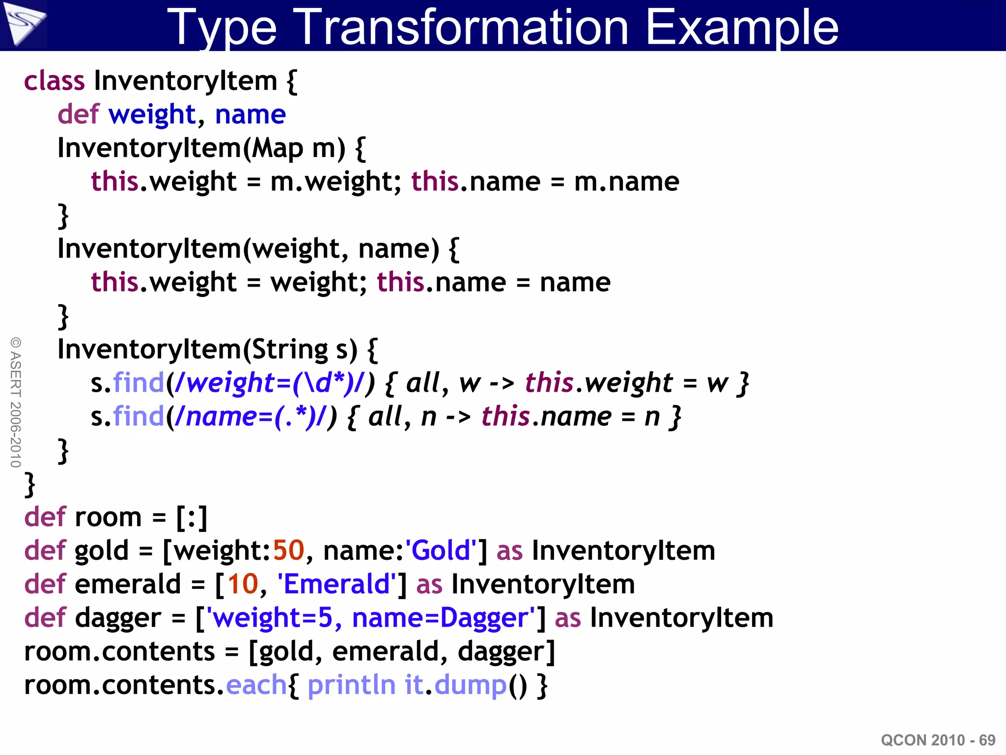 Type Transformation Example
                    class InventoryItem {
                       def weight, name
                       InventoryItem(Map m) {
                          this.weight = m.weight; this.name = m.name
                       }
                       InventoryItem(weight, name) {
                          this.weight = weight; this.name = name
                       }
                       InventoryItem(String s) {
© ASERT 2006-2010




                          s.find(/weight=(d*)/) { all, w -> this.weight = w }
                          s.find(/name=(.*)/) { all, n -> this.name = n }
                       }
                    }
                    def room = [:]
                    def gold = [weight:50, name:'Gold'] as InventoryItem
                    def emerald = [10, 'Emerald'] as InventoryItem
                    def dagger = ['weight=5, name=Dagger'] as InventoryItem
                    room.contents = [gold, emerald, dagger]
                    room.contents.each{ println it.dump() }
                                                                                 QCON 2010 - 69
 