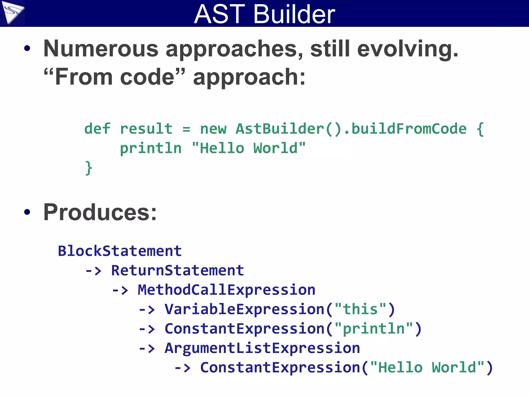 AST Builder
• Numerous approaches, still evolving.
  “From code” approach:

     def result = new AstBuilder().buildFromCode {
         println "Hello World"
     }

• Produces:
   BlockStatement
      -> ReturnStatement
         -> MethodCallExpression
            -> VariableExpression("this")
            -> ConstantExpression("println")
            -> ArgumentListExpression
                -> ConstantExpression("Hello World")
 