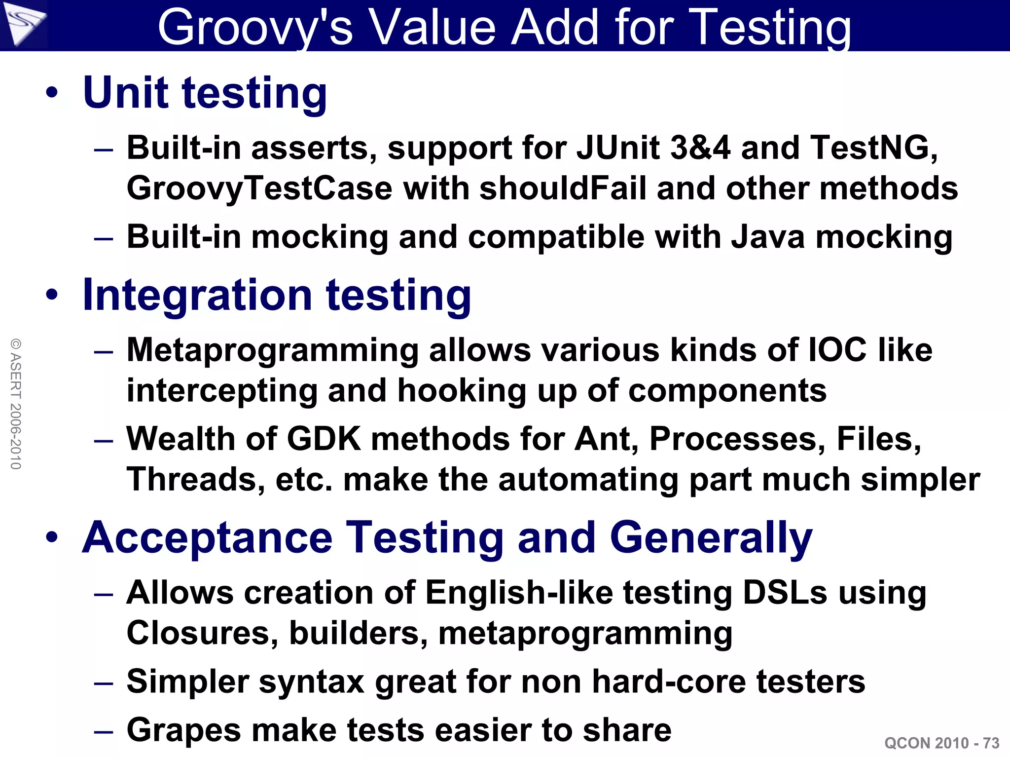 Groovy's Value Add for Testing
                    • Unit testing
                      – Built-in asserts, support for JUnit 3&4 and TestNG,
                        GroovyTestCase with shouldFail and other methods
                      – Built-in mocking and compatible with Java mocking
                    • Integration testing
                      – Metaprogramming allows various kinds of IOC like
© ASERT 2006-2010




                        intercepting and hooking up of components
                      – Wealth of GDK methods for Ant, Processes, Files,
                        Threads, etc. make the automating part much simpler
                    • Acceptance Testing and Generally
                      – Allows creation of English-like testing DSLs using
                        Closures, builders, metaprogramming
                      – Simpler syntax great for non hard-core testers
                      – Grapes make tests easier to share               QCON 2010 - 73
 