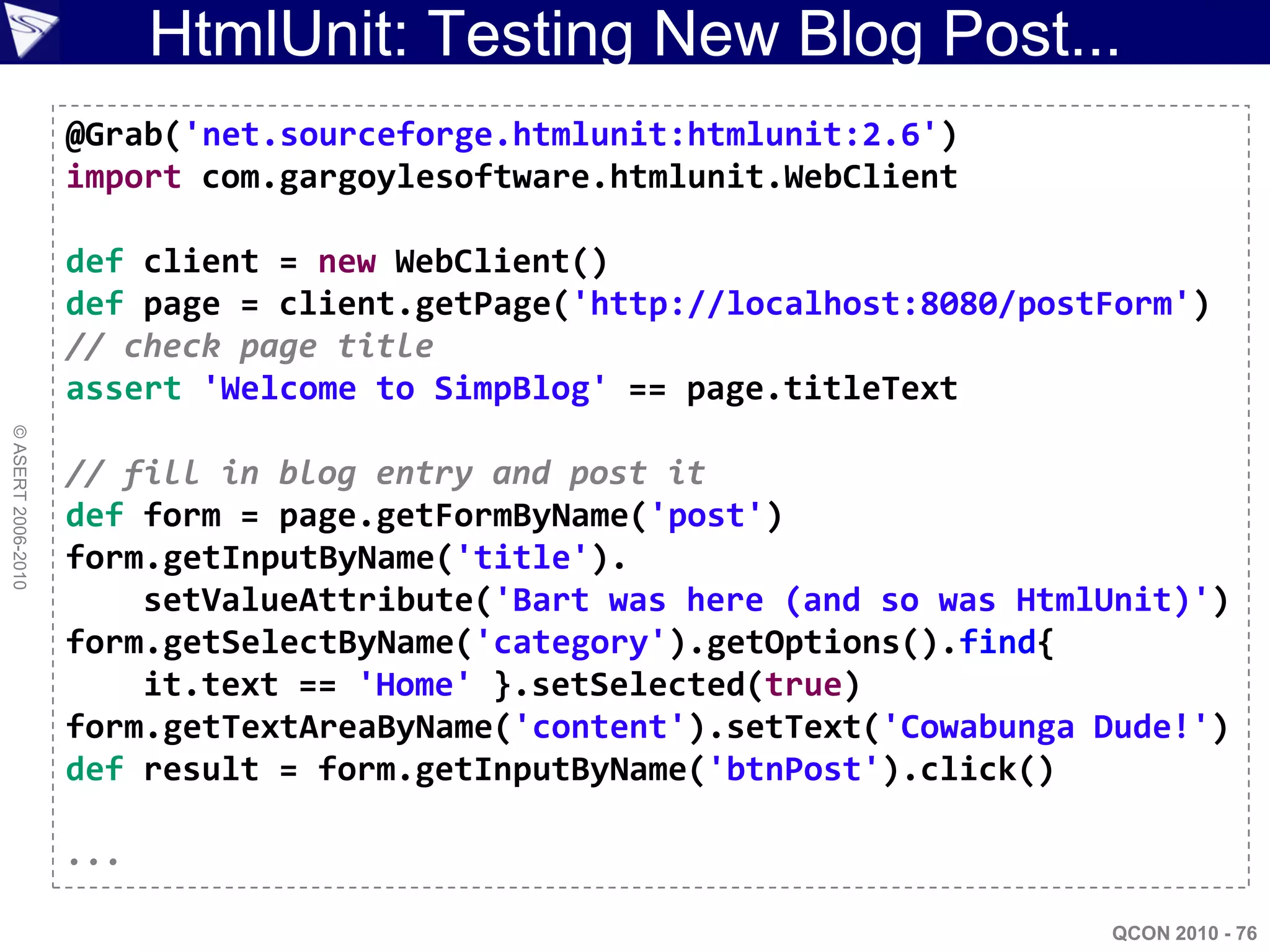 HtmlUnit: Testing New Blog Post...
                    @Grab('net.sourceforge.htmlunit:htmlunit:2.6')
                    import com.gargoylesoftware.htmlunit.WebClient

                    def client = new WebClient()
                    def page = client.getPage('http://localhost:8080/postForm')
                    // check page title
                    assert 'Welcome to SimpBlog' == page.titleText
© ASERT 2006-2010




                    // fill in blog entry and post it
                    def form = page.getFormByName('post')
                    form.getInputByName('title').
                        setValueAttribute('Bart was here (and so was HtmlUnit)')
                    form.getSelectByName('category').getOptions().find{
                        it.text == 'Home' }.setSelected(true)
                    form.getTextAreaByName('content').setText('Cowabunga Dude!')
                    def result = form.getInputByName('btnPost').click()

                    ...

                                                                         QCON 2010 - 76
 