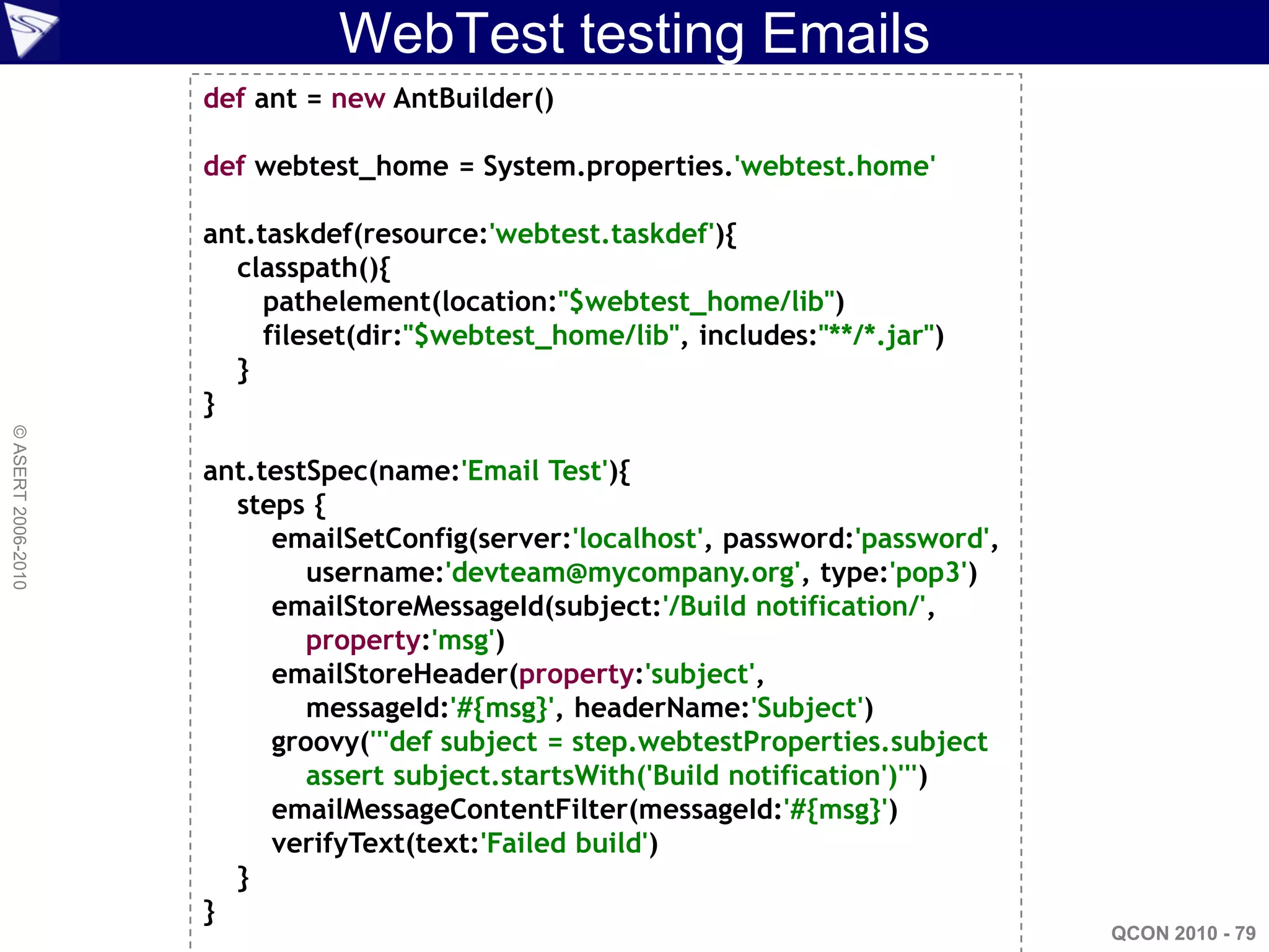 WebTest testing Emails
                    def ant = new AntBuilder()

                    def webtest_home = System.properties.'webtest.home'

                    ant.taskdef(resource:'webtest.taskdef'){
                      classpath(){
                         pathelement(location:"$webtest_home/lib")
                         fileset(dir:"$webtest_home/lib", includes:"**/*.jar")
                      }
                    }
© ASERT 2006-2010




                    ant.testSpec(name:'Email Test'){
                      steps {
                         emailSetConfig(server:'localhost', password:'password',
                            username:'devteam@mycompany.org', type:'pop3')
                         emailStoreMessageId(subject:'/Build notification/',
                            property:'msg')
                         emailStoreHeader(property:'subject',
                            messageId:'#{msg}', headerName:'Subject')
                         groovy('''def subject = step.webtestProperties.subject
                            assert subject.startsWith('Build notification')''')
                         emailMessageContentFilter(messageId:'#{msg}')
                         verifyText(text:'Failed build')
                      }
                    }
                                                                                   QCON 2010 - 79
 
